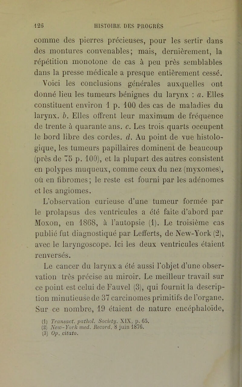 comme des pierres précieuses, pour les sertir dans des montures convenables; mais, dernièrement, la répétition monotone de cas à peu près semblables dans la presse médicale a presque entièrement cessé. Voici les conclusions générales auxquelles ont donné lieu les tumeurs bénignes du larynx : a. Elles constituent environ 1 p. 100 des cas de maladies du larynx, h. Elles offrent leur maximum de fréquence de trente à quarante ans. c. Les trois quarts occupent le bord libre des cordes, d. Au point de vue histolo- gique, les tumeurs papillaires dominent de beaucoup (près de 7o p. 100), et la plupart des autres consistent en polypes muqueux, comme ceux du nez (myxomes), où en fibromes ; le reste est fourni par les adénomes et les angiomes. L’observation curieuse d’une tumeur formée par le prolapsus des ventricules a été faite d’abord par Moxon, en 1808, à l’autopsie (1). Le troisième cas publié fut diagnostiqué par Lelferts, de New-York (2), avec le laryngoscope. Ici les deux ventricules étaient renversés. Le cancer du larynx a été aussi l'objet d’une obser- vation très précise au miroir. Le meilleur travail sur ce point est celui de Fauvel (3), qui fournit la descrip- tion minutieuse de 37 carcinomes primitifs de l’organe. Sur ce nombre, 19 étaient de nature encéplialoïde, (1) Transact. pathol. Society. XIX, p. 6a. (2) New-York med. Record. 8 juin 1876. ^3) Op. citato.
