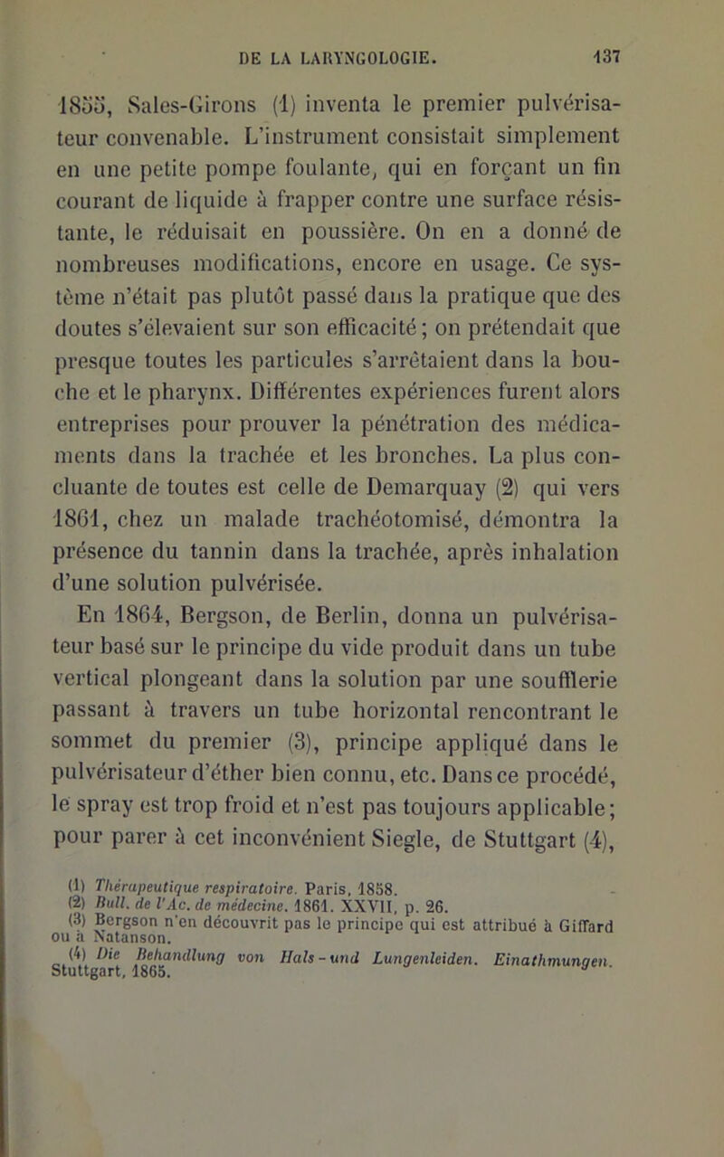 185u, Salos-Girons (1) inventa le premier pulvérisa- teur convenable. L’instrument consistait simplement en une petite pompe foulante, qui en forçant un fin courant de liquide à frapper contre une surface résis- tante, le réduisait en poussière. On en a donné de nombreuses modifications, encore en usage. Ce sys- tème n’était pas plutôt passé dans la pratique que des doutes s’élevaient sur son efficacité ; on prétendait que presque toutes les particules s’arrêtaient dans la bou- che et le pharynx. Différentes expériences furent alors entreprises pour prouver la pénétration des médica- ments dans la trachée et les bronches. La plus con- cluante de toutes est celle de Demarquay (2) qui vers 18G1, chez un malade trachéotomisé, démontra la présence du tannin dans la trachée, après inhalation d’une solution pulvérisée. En 1864, Bergson, de Berlin, donna un pulvérisa- teur basé sur le principe du vide produit dans un tube vertical plongeant dans la solution par une soufflerie passant à travers un tube horizontal rencontrant le sommet du premier (3), principe appliqué dans le pulvérisateur d’éther bien connu, etc. Dans ce procédé, le spray est trop froid et n’est pas toujours applicable; pour parer à cet inconvénient Siegle, de Stuttgart (4), (1) Thérapeutique respiratoire. Paris, 1858. (2) liull. de VAc.de médecine. 1861. XXVII, p. 26. (3) Bergson n’en découvrit pas le principe qui est attribué à GilTard ou a Natanson. (4) Die Behandlung von Hals-und Lungenleiden. Einathmunqen Stuttgart, 1865.