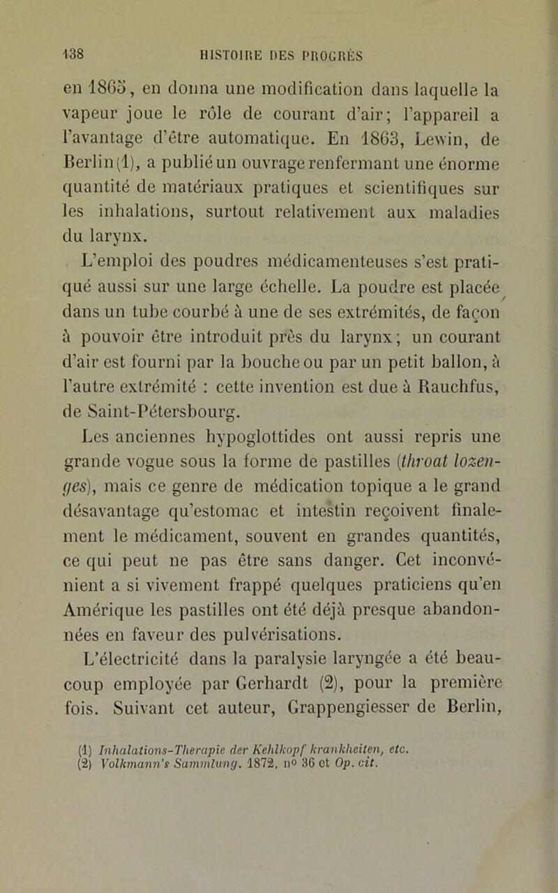 en 186o, en donna une modification dans laquelle la vapeur joue le l'ôle de courant d’air; l’appareil a l’avantage d’être automatique. En 1863, Lewin, de Berlin (1), a publié un ouvrage renfermant une énorme quantité de matériaux pratiques et scientifiques sur les inhalations, surtout relativement aux maladies du larynx. L’emploi des poudres médicamenteuses s’est prati- qué aussi sur une large échelle. La poudre est placée^ dans un tube courbé à une de ses extrémités, de façon à pouvoir être introduit près du larynx ; un courant d’air est fourni par la bouche ou par un petit ballon, à l’autre extrémité : cette invention est due à Rauchfus, de Saint-Pétersbourg. Les anciennes hypoglottides ont aussi repris une grande vogue sous la forme de pastilles {tliroat lozen- ges), mais ce genre de médication topique a le grand désavantage qu’estomac et intestin reçoivent finale- ment le médicament, souvent en grandes quantités, ce qui peut ne pas être sans danger. Cet inconvé- nient a si vivement frappé quelques praticiens qu’en Amérique les pastilles ont été déjà presque abandon- nées en faveur des pulvérisations. L’électricité dans la paralysie laryngée a été beau- coup employée par Gerhardt (2), pour la première fois. Suivant cet auteur, Grappengiesser de Berlin, (1) Inhalations-Tlierapie der Kehlkopf hrankheiten, etc. (2) Yolkmann's Samtnlung, 1872, n® 36 et Op. cit.
