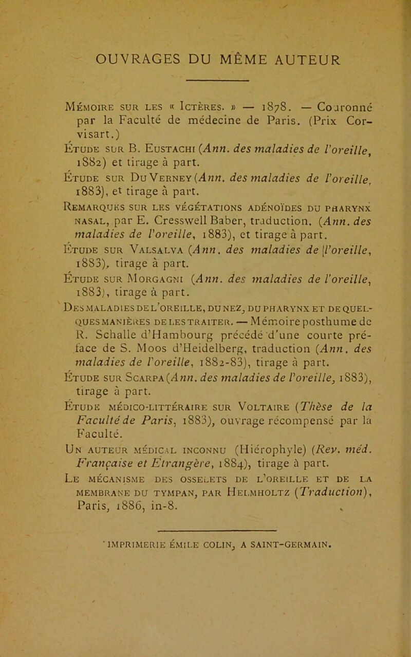 OUVRAGES DU MÊME AUTEUR Mémoire sur les « Ictères. » — 1878. — Couronné par la Faculté de médecine de Paris. (Prix Cor- visart.) Étude sur B. Eustachi {Ann. des maladies de l’oreille, 1S82) et tirage à part. Étude sur Du Verney (Ann. des maladies de l’oreille, i883), et tirage à part. Remarques sur les végétations adénoïdes du pharynx nasal, par E. Cresswell Baber, traduction. {Ann. des maladies de l'oreille, 1883), et tirage à part. Étude sur Valsalva {Ann. des maladies de [l’oreille, i8S3), tirage à part. Étude sur Morgagni {Ann. des maladies de l’oreille, i883), tirage à part. Des maladies de l’oreille, du nez, du pharynx et de quel- ques manières de les traiter. — Mémoire posthume de R. Schalle d’Hambourg précédé d’une courte pré- face de S. Moos d’Heidelberg, traduction {Ann. des maladies de l'oreille, 1882-83), tirage à part. Étude sur Scarpa(/Dm. des maladies de l'oreille, iS83), tirage à part. Étude médico-littéraire sur Voltaire {Thèse de la Faculté de Paris, i883), ouvrage récompensé par la Faculté. Un auteur médical inconnu (Hiérophyle) (Rev. méd. Française et Étrangère, 1884), tirage à part. Le mécanisme des osselets de l’oreille et de la MEMBRANE DU TYMPAN, PAR HeLMHOLTZ (Traduction), Paris, 1886, in-8. 'IMPRIMERIE EMILE COLIN, A SAINT-GERMAIN.