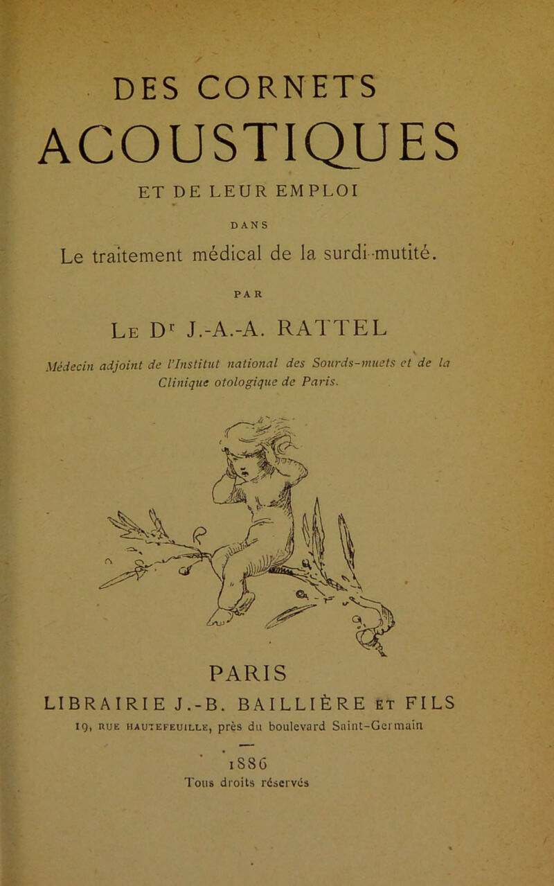 DES CORNETS acoustiques ET DE LEUR EM PLOI DANS Le traitement médical de la surdi-mutité. PA R Le Dr J.-A.-A. RAI 1 EL Médecin adjoint de l’Institut national des Sourds-muets et de la Clinique otologique de Paris. PARIS LIBRAIRIE J.-B. BAILLIÈRE et FILS 10, hue haute feuille, près du boulevard Saint-Germain i S86 Tous droits réservés