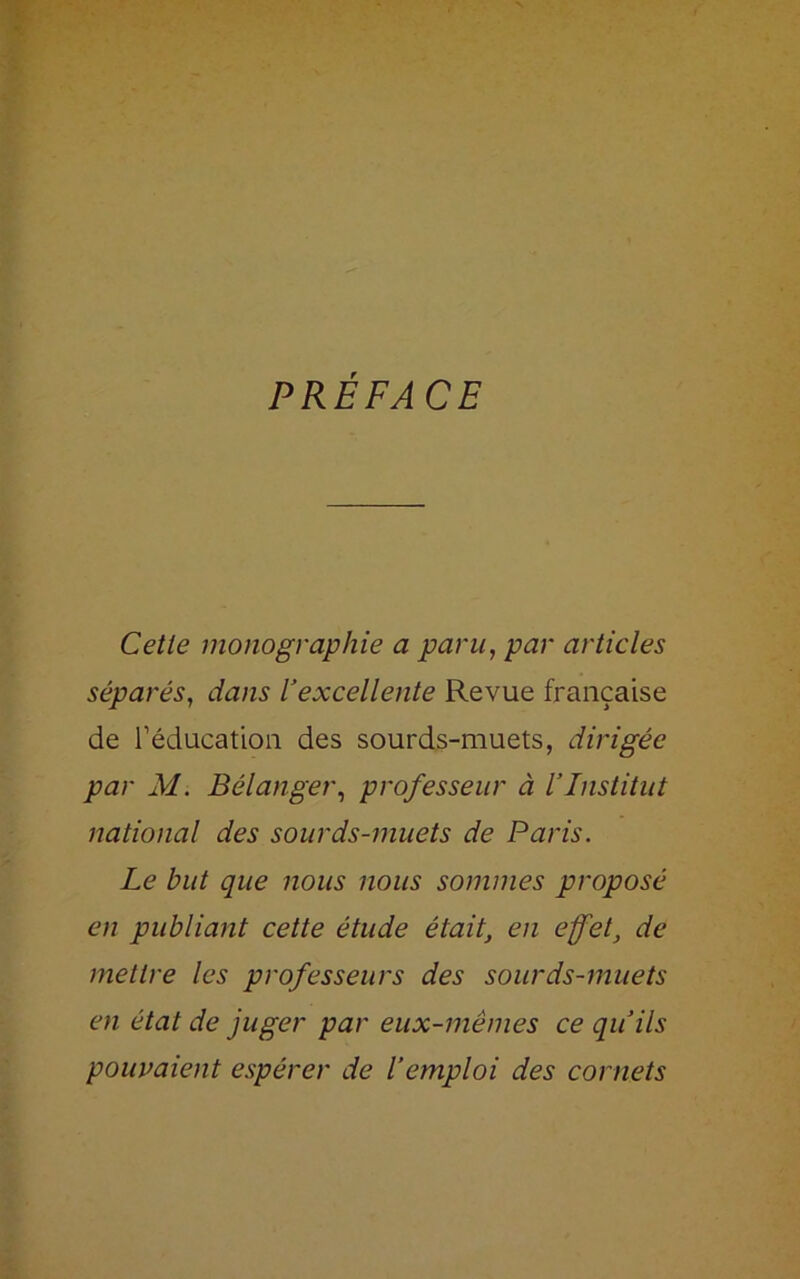 PRÉFACE Cetle monographie a paru, par articles séparés, dans l’excellente Revue française de l’éducation des sourds-muets, dirigée par M. Bélanger, professeur à l’Institut national des sourds-muets de Paris. Le but que nous nous sommes proposé en publiant cette étude était, en effet, de mettre les professeurs des sourds-muets en état de juger par eux-mêmes ce qu’ils pouvaient espérer de l’emploi des cornets
