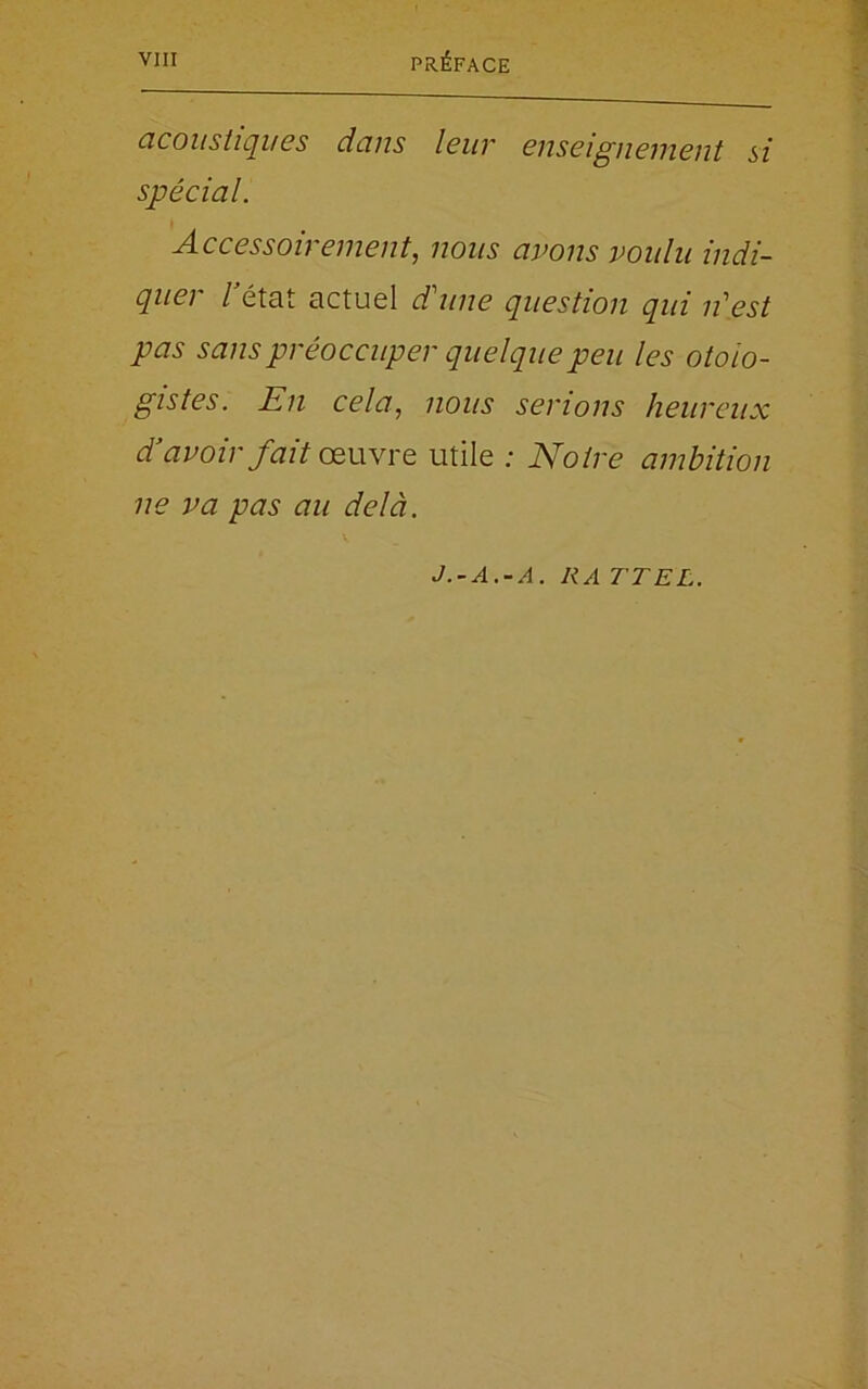 acoustiques dans leur enseignement si spécial. Accessoirement, nous avons voulu indi- quer Tétât actuel d'une question qui n'est pas sans préoccuper quelque peu les otoio- gistes. En cela, nous serions heureux d avoir fait œuvre utile : Notre ambition ne va pas au delà.