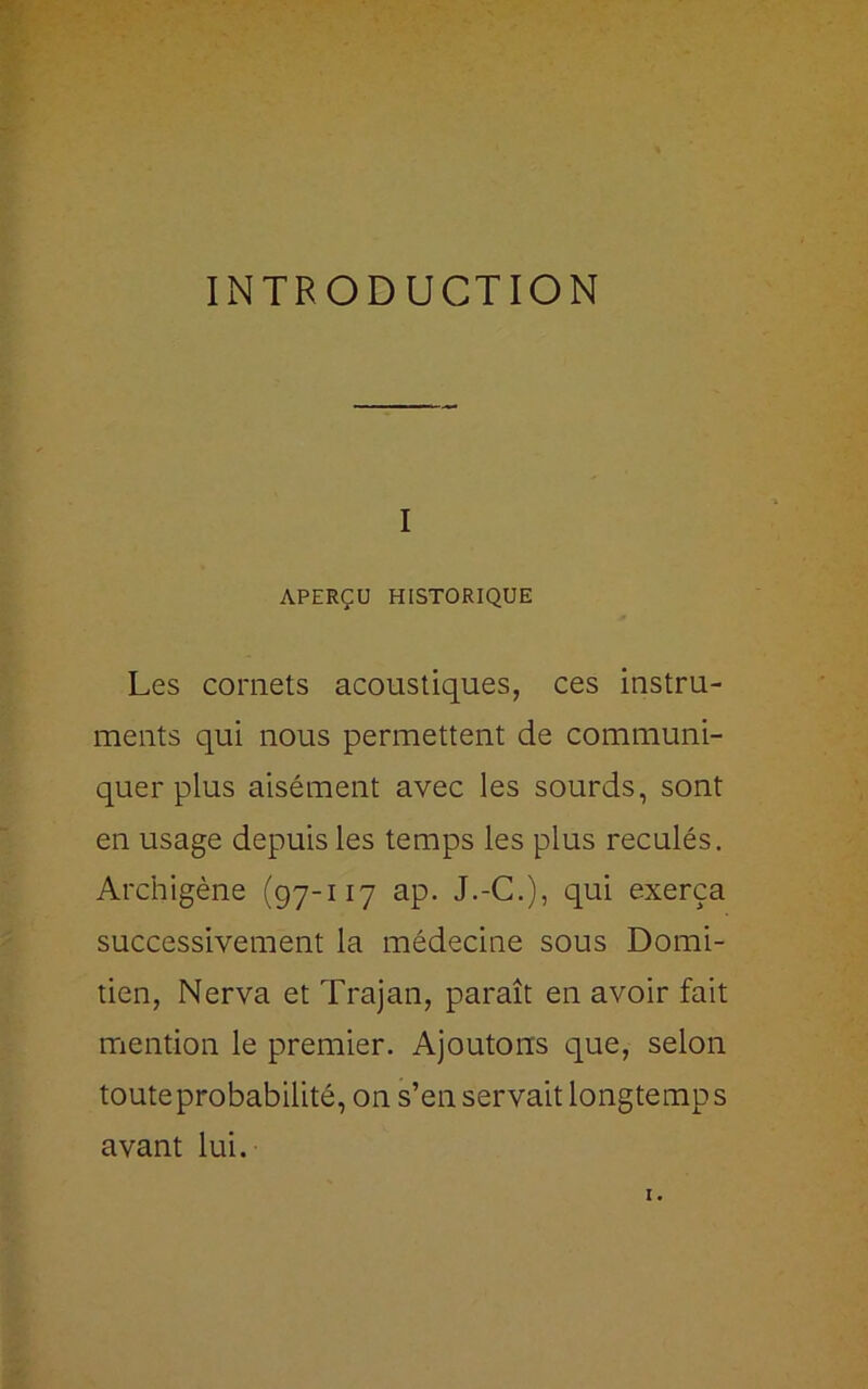 INTRODUCTION I APERÇU HISTORIQUE Les cornets acoustiques, ces instru- ments qui nous permettent de communi- quer plus aisément avec les sourds, sont en usage depuis les temps les plus reculés. Archigène (97-117 ap. J.-C.), qui exerça successivement la médecine sous Domi- tien, Nerva et Trajan, paraît en avoir fait mention le premier. Ajoutons que, selon toute probabilité, on s’en servait longtemps avant lui. I.