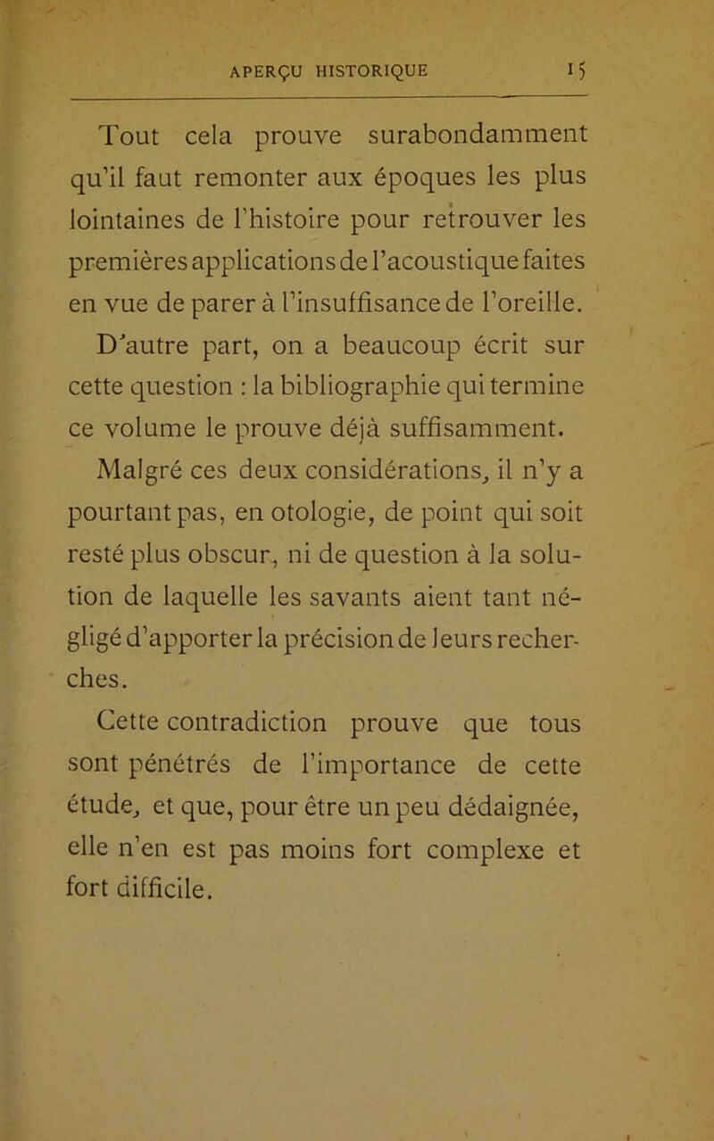 Tout cela prouve surabondamment qu’il faut remonter aux époques les plus lointaines de l’histoire pour retrouver les premières applications de l’acoustique faites en vue de parer à l’insuffisance de l’oreille. D'autre part, on a beaucoup écrit sur cette question : la bibliographie qui termine ce volume le prouve déjà suffisamment. Malgré ces deux considérations, il n’y a pourtant pas, en otologie, de point qui soit resté plus obscur, ni de question à la solu- tion de laquelle les savants aient tant né- gligé d’apporter la précision de leurs recher- ches. Cette contradiction prouve que tous sont pénétrés de l’importance de cette étude, et que, pour être un peu dédaignée, elle n’en est pas moins fort complexe et fort difficile.