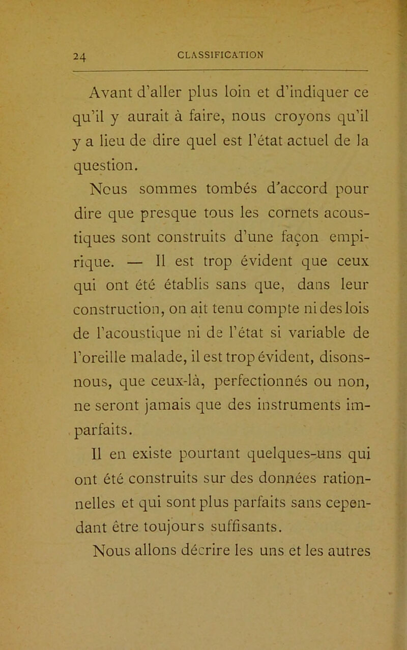 Avant d’aller plus loin et d’indiquer ce qu’il y aurait à faire, nous croyons qu’il y a lieu de dire quel est l’état actuel de la question. Nous sommes tombés d'accord pour dire que presque tous les cornets acous- tiques sont construits d’une façon empi- rique. — Il est trop évident que ceux qui ont été établis sans que, dans leur construction, on ait tenu compte ni des lois de l’acoustique ni de l’état si variable de l’oreille malade, il est trop évident, disons- nous, que ceux-là, perfectionnés ou non, ne seront jamais que des instruments im- parfaits. Il en existe pourtant quelques-uns qui ont été construits sur des données ration- nelles et qui sont plus parfaits sans cepen- dant être toujours suffisants. Nous allons décrire les uns et les autres