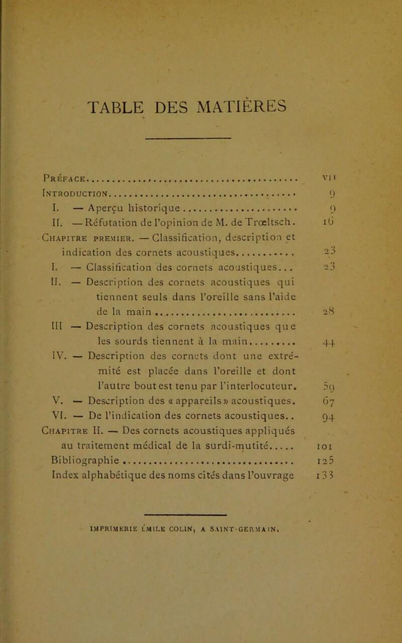 TABLE DES MATIÈRES Préface vu Introduction Q I. — Aperçu historique <) II. —Réfutation de l’opinion de M. de Troeltsch. i(3 Chapitre premier. —Classification, description et indication des cornets acoustiques 2.3 I. — Classification des cornets acoustiques... a3 II. — Description des cornets acoustiques qui tiennent seuls dans l’oreille sans l’aide de la main 28 III — Description des cornets acoustiques que les sourds tiennent à la main 44 IV. — Description des cornets dont une extré- mité est placée dans l’oreille et dont l’autre bout est tenu par l’interlocuteur. 5t) V. — Description des « appareils» acoustiques. 67 VI. — De l’indication des cornets acoustiques.. 94 Chapitre II. — Des cornets acoustiques appliqués au traitement médical de la surdi-mutité 101 Bibliographie ia5 Index alphabétique des noms cités dans l’ouvrage 13 3 imprimerie lmile colin, a saint-germain.