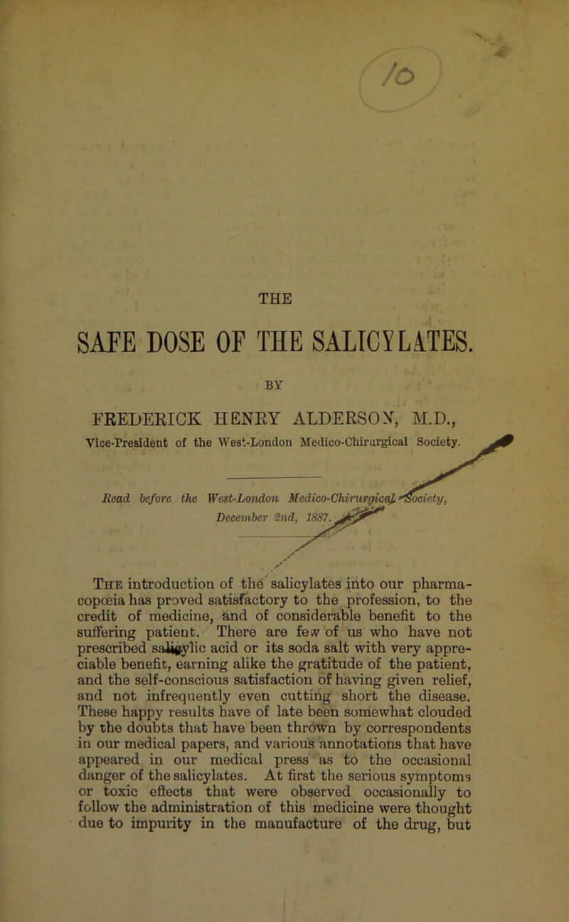 N /o THE SATE DOSE OF THE SALICYLiTES. FREDERICK HENRY ALDERSON, M.D., Vice-President of the West-London Medico-Chirnrgio Read before the West-London Medico-Chirurtficaf. Dece The introduction of the salicylates into our pharma- copoeia has proved satisftetory to the profession, to the credit of medicine, . and of considerable benefit to the prescribed saiioylic acid or its soda salt with very appre- ciable benefit, earning alike the gratitude of the patient, and the self-conscious satisfaction of having given relief, and not infrequently even cutting short the disease. These happy results have of late been somewhat clouded by the doubts that have been thrown by correspondents in our medical papers, and various annotations that have appeared in our medical press as to the occasional danger of the salicylates. At first the serious symptoms or toxic eftects that were observed occasionally to follow the administration of this medicine were thought due to impurity in the manufacture of the drug, but BY