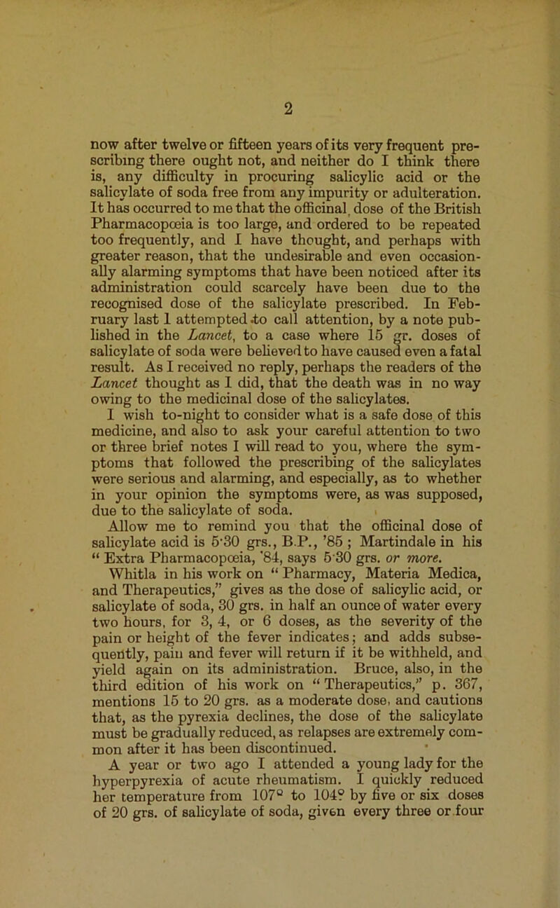 now after twelve or fifteen years of its very frequent pre- scribing there ought not, and neither do I think there is, any difficulty in procuring salicylic acid or the salicylate of soda free from any impurity or adulteration. It has occurred to me that the officinal, dose of the British Pharmacopoeia is too large, and ordered to be repeated too frequently, and I have thought, and perhaps with greater reason, that the undesirable and even occasion- ally alarming symptoms that have been noticed after its administration could scarcely have been due to the recognised dose of the salicylate prescribed. In Feb- ruary last I attempted .to call attention, by a note pub- lished in the Lancet, to a case where 16 gr. doses of salicylate of soda were behevedto have caused even a fatal result. As I received no reply, perhaps the readers of the Lancet thought as 1 did, that the death was in no way owing to the medicinal dose of the salicylates. I wish to-night to consider what is a safe dose of this medicine, and also to ask your careful attention to two or three brief notes I will read to you, where the sym- ptoms that followed the prescribing of the saUcylates were serious and alarming, and especially, as to whether in your opinion the symptoms were, as was supposed, due to the salicylate of soda. Allow me to remind you that the officinal dose of salicylate acid is 6'30 grs., B.P., ’86 ; Martindale in his “ Extra Pharmacopoeia, '84, says 6'30 grs. or more. Whitla in his work on “ Pharmacy, Materia Medica, and Therapeutics,” gives as the dose of salicylic acid, or salicylate of soda, 30 grs. in half an ounce of water every two hours, for 3, 4, or 6 doses, as the severity of the pain or height of the fever indicates; and adds subse- quently, pain and fever will return if it be withheld, and yield again on its administration. Bruce, also, in the third edition of his work on “Therapeutics,” p. 367, mentions 16 to 20 grs. as a moderate dose, and cautions that, as the pyrexia declines, the dose of the sahcylate must be gradually reduced, as relapses are extremely com- mon after it has been discontinued. A year or two ago I attended a young lady for the hyperpyrexia of acute rheumatism. I quickly reduced her temperature from 107° to 104? by five or six doses of 20 grs. of salicylate of soda, given every three or four