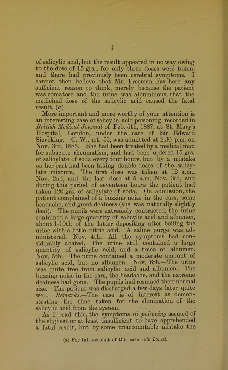 of salicylic acid, but the result appeared in no way owing to the dose of 16 grs., for only three doses were taken, and there had previously been cerebral symptoms. I cannot then believe that Mr. Freeman has here any suflScient reason to think, merely because the patient was comatose and the urine was albuminous, that the medicinal dose of the salicylic acid caused the fatal result, (a) More important and more worthy of your attention is an interesting case of salicylic acid poisoning recorded in British Medical Journal of Feb. 6th, 1887, at St. Mary’s Hospital, London, under the care of Sir Edward Sieveking. C. W., set. 66, was admitted at 2.30 p.m. on Nov. 3rd, 1886. She had been treated by a medical man for subacute rheumatism, and had been ordered 16 grs. of salicylate of soda every four hours, but by a mistake on her part had been taking double doses of the sahcy- late mixture. The first dose was taken at 12 a.m., Nov. 2nd, and the last dose at 6 a.m. Nov. 3rd, and during this period of seventeen hours the patient had taken 120 grs. of salicylate of soda. On admission, the patient complained of a buzzing noise in the ears, some headache, and great deafness (she was naturally shghtly deaf). The pupils were extremely contracted, the urine contained a large quantity of salicylic acid and albumen, about 1-lOth of the latter depositing after boiling the urine with a little nitric acid. A saline purge was ad- ministered. Nov. 4th.-All the symptoms had con- siderably abated. The urine still contained a large quantity of salicylic acid, and a trace of albumen. Nov. 6th.—The urine contained a moderate amount of salicylic acid, but no albumen. Nov. 6th.—The urine was quite free from salicylic acid and albumen. The buzzing noise in the ears, the headache, and the extreme deafness had gone. The pupils had resumed their normal size. The patient was discharged a few days later quite well. ..Rmarfe.—The case is of interest as demon- strating the time taken for the elimination of the salicylic acid from the system. As I read this, the symptoms of poisoning seemed of the slighest or at least insufficient to have apprehended a fatal result, but by some unaccountable mistake the (a) For full account of this case vide Lancet.