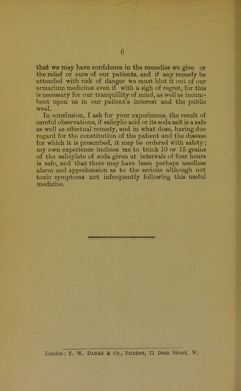 that we may have confidence in the remedies we give or the relief or cure of our patients, and if any remedy be attended with risk of danger we must blot it out of our armarium raedicinse even if with a sigh of regret, for this is necessary for our tranquillity of mind, as well as incum- bent upon us in our patient’s interest and the public weal. In conclusion, I ask for your experiences, the result of careful observations, if salicylic acid or its soda salt is a safe as well as effectual remedy, and in what dose, having due regard for the constitution of the patient and the disease for which it is prescribed, it may be ordered with safety; my own experience inclines me to think 10 or 16 grains of the salicylate of soda given at intervals of four hours is safe, and that there may have been perhaps needless alarm and apprehension as to the serious although not toxic symptoms not infrequently following this useful medicine. London: X. W. Banks & Co., Printers, 71 Dean Street, \V.