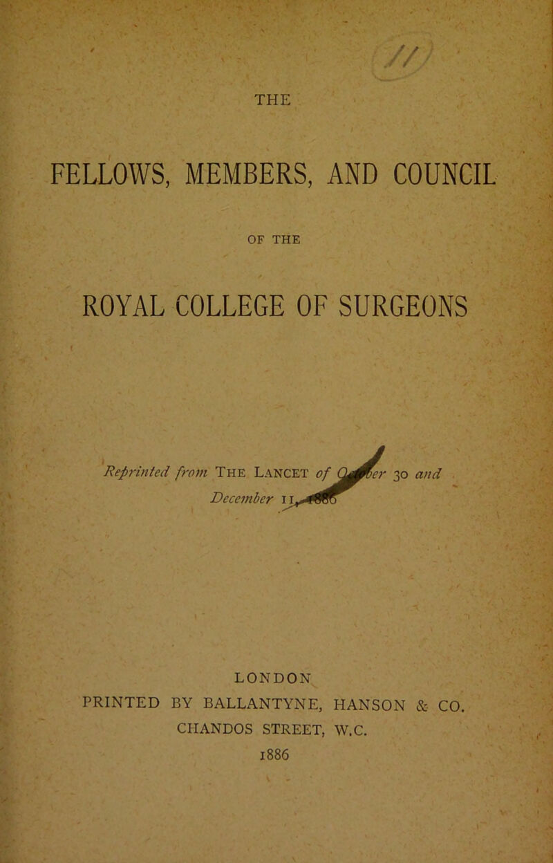 FELLOWS, MEMBERS, AND COUNCIL OF THE ROYAL COLLEGE OF SURGEONS Reprinted from The Lancet December rcET of &Mcr 50 and LONDON PRINTED BY BALLANTYNE, HANSON & CO. CII ANDOS STREET, W.C. 1886