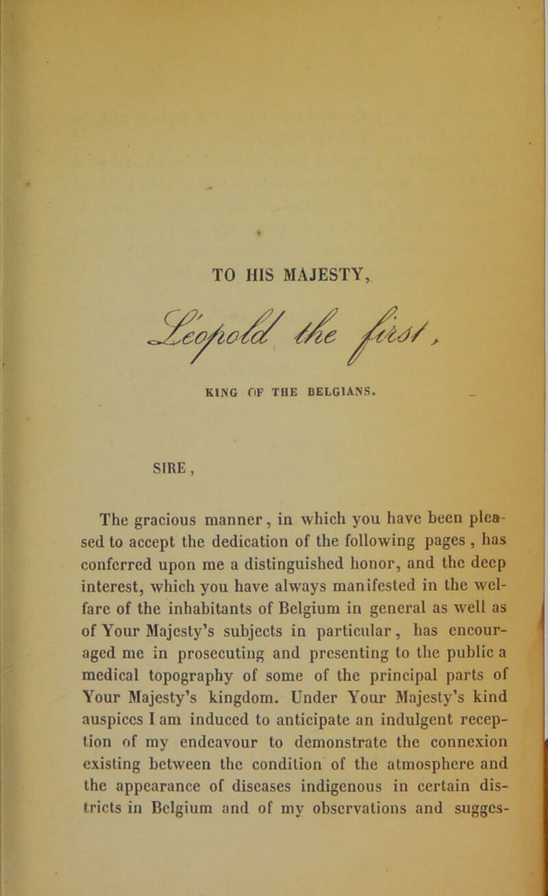 TO HIS MAJESTY, KING OF THE BELGIANS. SIRE, The gracious manner, in which you have been plea- sed to accept the dedication of the following pages , has conferred upon me a distinguished honor, and the deep interest, which you have always manifested in the wel- fare of the inhabitants of Belgium in general as well as of Your Majesty’s subjects in particular, has encour- aged me in prosecuting and presenting to the public a medical topography of some of the principal parts of Your Majesty’s kingdom. Under Your Majesty’s kind auspices I am induced to anticipate an indulgent recep- tion of my endeavour to demonstrate the connexion existing between the condition of the atmosphere and the appearance of diseases indigenous in certain dis- tricts in Belgium and of my observations and sugges-