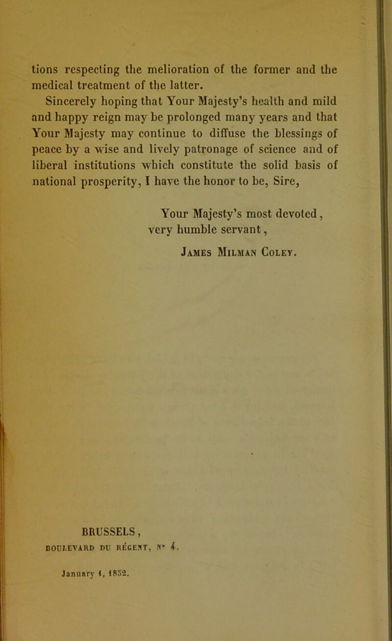 lions respecting tlie melioration of the former and the medical treatment of the latter. Sincerely hoping that Your Majesty’s health and mild and happy reign may be prolonged many years and that Your Majesty may continue to diffuse the blessings of peace by a wise and lively patronage of science and of liberal institutions which constitute the solid basis of national prosperity, I have the honor to be, Sire, Your Majesty’s most devoted, very humble servant, James Milman Coley. BRUSSELS, DODLEVAnO nu RECEUT, fl* k. January 1, I8S2.