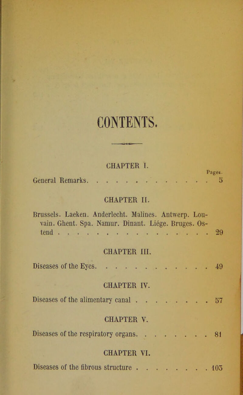 CONTENTS CHAPTER I. Pages. General Remarks 5 CHAPTER II. Brussels. Laekeii. AnderlecM. Malines. Antwerp. Lou- vain. Ghent. Spa. Namur. Dinant. Lidge. Bruges. Os- tend 29 CHAPTER III. Diseases of the Eyes 49 CHAPTER IV. Diseases of the alimentary canal 57 CHAPTER V. Diseases of the respiratory organs 81 CHAPTER VI. Diseases of the fibrous structure tOo