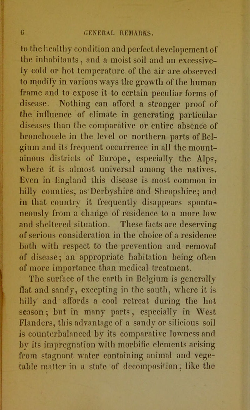 to the licallliy rondilion and perfect developement of tlie inhal)ilants, and a moist soil and an excessive- ly cold or hot Icmperatnrc of the air are observed to modify in various ways the growth of the human frame and to expose it to certain peculiar forms of disease. Nothing can afford a stronger proof of the influence of climate in generating particular diseases than the comparative or entire absence of bronchoccle in the level or northern parts of Bel- gium and its frequent occurrence in all the mount- ainous districts of Europe, especially the Alps, where it is almost universal among the natives. Even in England this disease is most common in hilly counties, as Dcrbyshire and Shropshire; and in that country it frequently disappears sponta- neously from a change of residence to a more low and sheltered situation. These facts arc deserving of serious consideration in the choice of a residence both with respect to the prevention and removal of disease; an appropriate habitation being often of more importance than medical treatment. The surface of the earth in Belgium is generally flat and sandy, excepting in the south, where it is hilly and affords a cool retreat during the hot season; but in many parts, especially in West Flanders, this advantage of a sandy or silieious soil is counterbalanced by its comparative lowness and by its impregnation with morbific elements arising from stagnant water containing animal and vege- table matter in a stale of decomposition, like the
