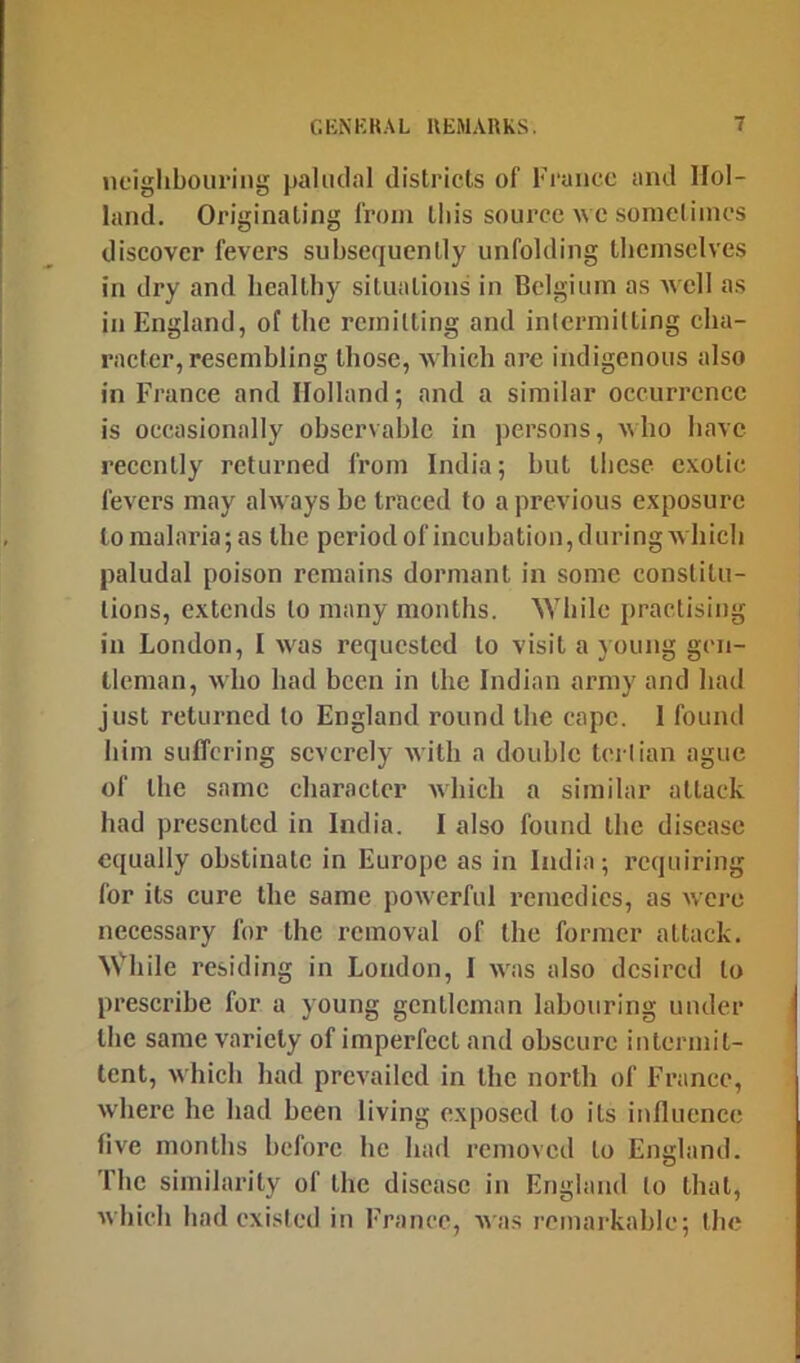 noiglibouriiig paludal districts of France and Hol- land. Originating from this source wc sometimes discover fevers subsequently unfolding tbcmselves in dry and bealtby situations in Belgium as Avell as in England, of the remitting and intermitting eba- racter, resembling those, which are indigenous also in France and Holland; and a similar occurrence is occasionally observable in persons, who have recently returned from India; but these exotic fevers may always be traced to a previous exposure to malaria; as Ibe period of incubation,during wbicli paludal poison remains dormant in some constitu- tions, extends to many months. 'While practising in London, I was requested to visit a young gen- tleman, who had been in the Indian army and had just returned to England round the cape. 1 found him suffering severely with a double tertian ague of the same character which a similar attack had presented in India. I also found the disease equally obstinate in Europe as in India; requiring for its cure the same powerful remedies, as were necessary for the removal of the former attack. While residing in London, I was also desired to prescribe for a young gentleman labouring under the same variety of imperfect and obscure intermit- tent, which had prevailed in the north of France, where he had been living exposed to its influence five months before he liad removed to England. The similarity of the disease in England to that, which had existed in France, A\as remarkable; the