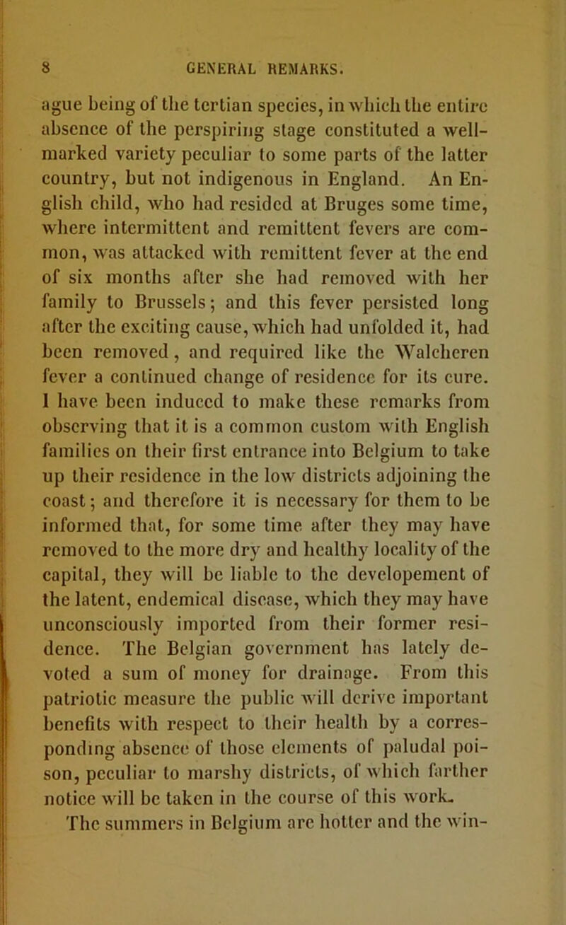 ague being of the tertian species, in which the entire absence of the perspiring stage constituted a well- marked variety peculiar to some parts of the latter country, but not indigenous in England. An En- glish child, who had resided at Bruges some time, where intermittent and remittent fevers are com- mon, was attacked with remittent fever at the end of six months after she had removed with her family to Brussels; and this fever persisted long after the exciting cause, which had unfolded it, had been removed, and required like the Walcheren fever a continued change of residence for its cure. I have been induced to make these remarks from observing that it is a common custom with English families on their first entrance into Belgium to take up their residence in the low districts adjoining (he coast; and therefore it is necessary for them to be informed that, for some time after they may have removed to the more dry and healthy locality of the capital, they will be liable to the developement of the latent, endemical disease, which they may have unconsciously imported from their former resi- dence. The Belgian government has lately de- voted a sum of money for drainage. From this patriotic measure the public will derive important benefits with respect to their health by a corres- ponding absence of those elements of paludal poi- son, peculiar to marshy districts, of which farther notice will be taken in the course of this work- The summers in Belgium are hotter and the win-