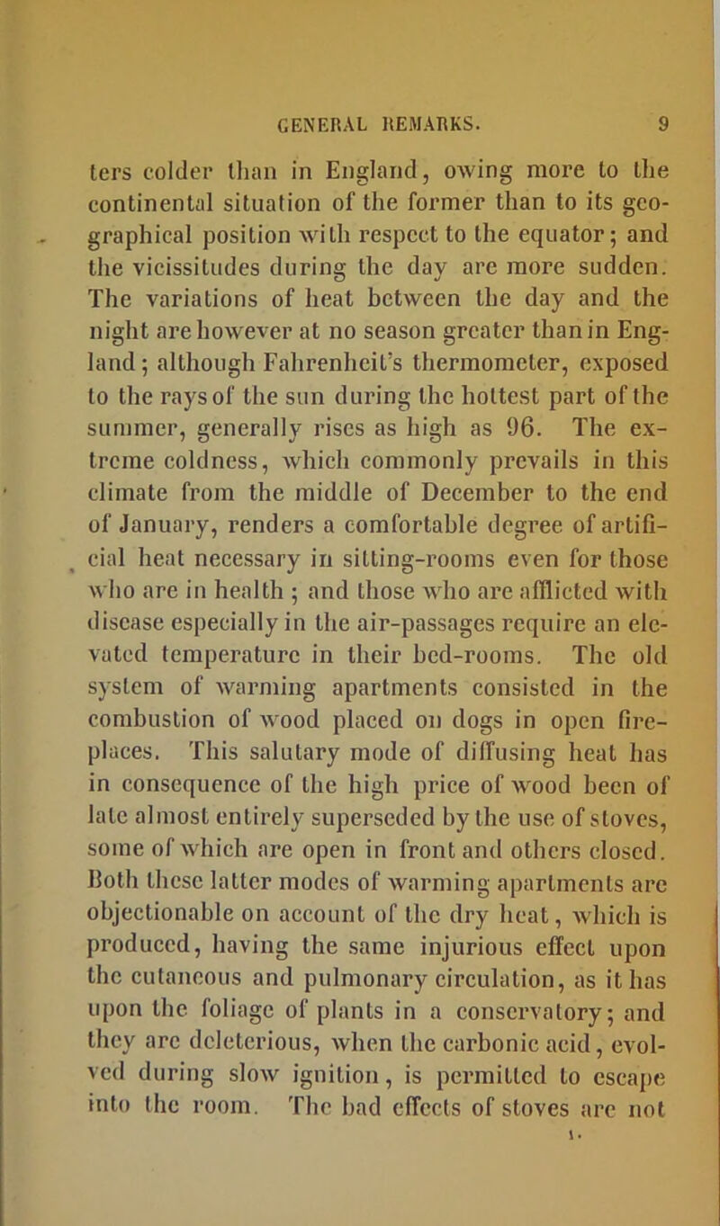 ters colder than in England, owing more to the continental situation of the former than to its geo- graphical position with respect to the equator; and the vicissitudes during the day are more sudden. The variations of heat between the day and the night are however at no season greater than in Eng- land ; although Fahrenheit’s thermometer, exposed to the rays of the sun during the hottest part of the summer, generally rises as high as 96. The ex- treme coldness, which commonly prevails in this climate from the middle of December to the end of January, renders a comfortable degree of artifi- cial heat necessary in sitting-i’ooms even for those who are in health ; and those who are afflicted with disease especially in the air-passages require an ele- vated temperature in their bed-rooms. The old system of warming apartments consisted in the combustion of wood placed on dogs in open fire- places. This salutary mode of diffusing heat has in consequence of the high price of wood been of late almost entirely superseded by the use of stoves, some of which are open in front and others closed, both these latter modes of warming apartments arc objectionahle on account of the dry heat, which is produced, having the same injurious effect upon the cutaneous and pulmonary circulation, as it has upon the foliage of plants in a conservatory; and they arc deleterious, when the carbonic acid, evol- ved during slow ignition, is permitted to escape into the room. The bad effects of stoves are not