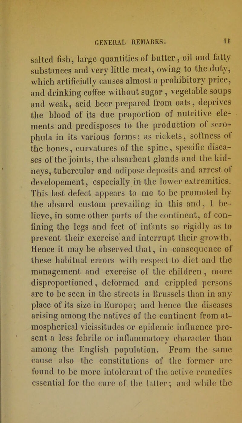 sailed fish, large qiianlilics of butler, oil and laity substances and very little meat, owing to the duty, which artificially causes almost a prohibitory price, and drinking coffee without sugar, vegetable soups and weak, acid beer prepared from oats, deprives the blood of its due proportion of nutritive ele- ments and predisposes to the production of scro- phula in its various forms; as rickets, softness of the bones, curvatures of the spine, specific disea- ses of the joints, the absorbent glands and the kid- neys, tubercular and adipose deposits and arrest of developement, especially in the lower extremities. This last defect appears to me to be promoted by the absurd custom prevailing in Ibis and, I be- lieve, in some other parts of the continent, of con- fining the legs and feet of infants so rigidly as to prevent their exercise and interrupt their growth. Hence it maybe observed that, in consequence of these habitual errors with respect to diet and the management and exercise of the children, more disproportioned, deformed and crippled persons are to be seen in the streets in Brussels than in any place of its size in Europe; and hence the diseases arising among the natives of ibe continent from at- mospherical vici.ssitudes or epidemic influence pre- sent a less febrile or inflammatory character than among the English population. From the same cause also tiic constitutions of the former arc found to he more intolerant of the active remedies essential for tlic cure of the latter; and wliilc the
