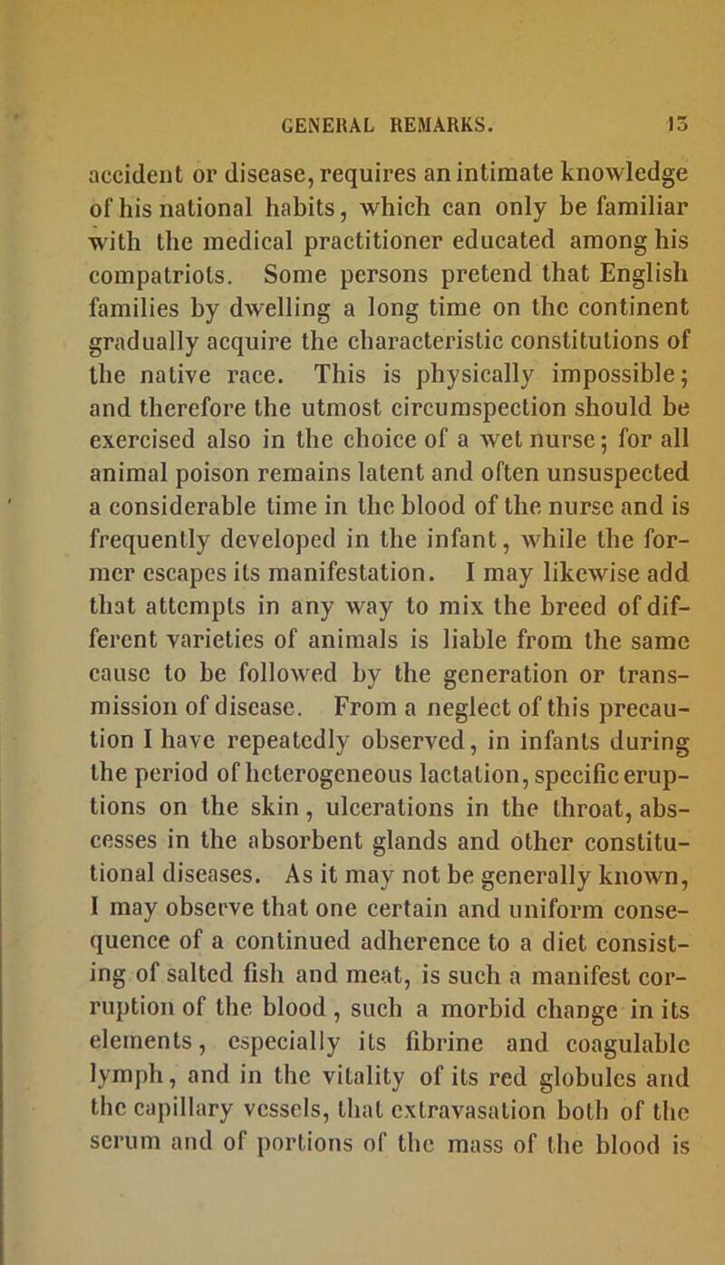 accident or disease, requires an intimate knowledge of his national habits, which can only be familiar wdth the medical practitioner educated among his compatriots. Some persons pretend that English families by dwelling a long time on the continent gradually acquire the characteristic constitutions of the native race. This is physically impossible; and therefore the utmost circumspection should be exercised also in the choice of a wet nurse; for all animal poison remains latent and often unsuspected a considerable time in the blood of the nurse and is frequently developed in the infant, while the for- mer escapes its manifestation. I may likewise add that attempts in any way to mix the breed of dif- ferent varieties of animals is liable from the same cause to be followed by the generation or trans- mission of disease. From a neglect of this precau- tion I have repeatedly observed, in infants during the period of heterogeneous lactation, specific erup- tions on the skin, ulcerations in the throat, ahs- eesses in the absorbent glands and other constitu- tional diseases. As it may not be generally known, I may observe that one certain and uniform conse- quence of a continued adherence to a diet consist- ing of salted fish and meat, is such a manifest cor- ruption of the blood, such a morbid change in its elements, especially its fibrine and coagulable lymph, and in the vitality of its red globules and the capillary vessels, that extravasation both of the scrum and of portions of the mass of the blood is