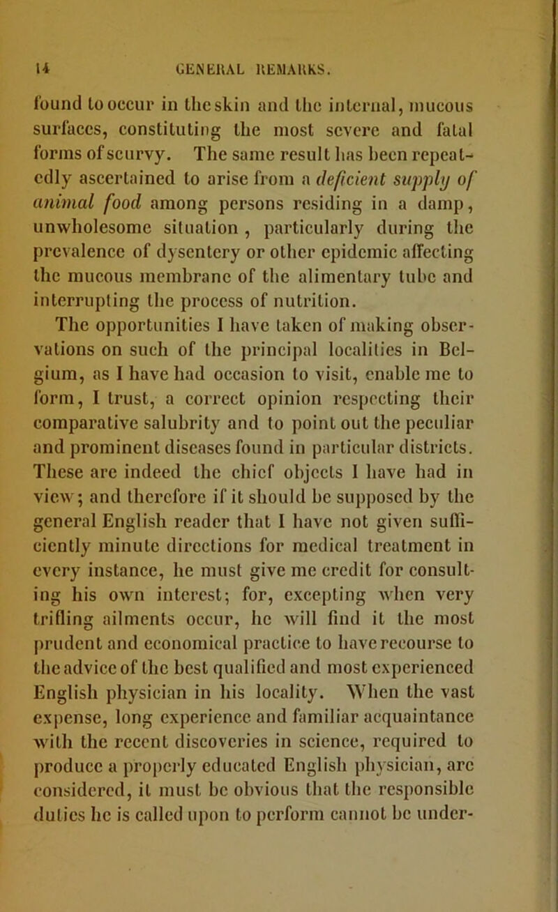 found looccur in Iheskin and llic internal, mucous surfaces, constituting the most severe and fatal forms of seurvy. The same result has been repeat- edly ascertained to arise from a deficient supply of animal food among persons residing in a damp, unwholesome situation, particularly during the prevalence of dysentery or other epidemic affecting the raucous mcmhranc of the alimentary lube and interrupting the process of nutrition. The opportunities I have taken of making obser- vations on such of the principal localities in Bel- gium, as I have had occasion to visit, enable me to form, I trust, a correct opinion respecting their comparative salubrity and to point out the peculiar and prominent diseases found in particular districts. These are indeed the chief objects I have had in view; and therefore if it should be supposed by the general English reader that I have not given sufli- cicntly minute directions for medical treatment in every instance, he must give me credit for consult- ing his own interest; for, excepting when very trifling ailments occur, he will find it the most prudent and economical practice to have recourse to the advice of the best qualified and most experienced English physician in his locality. When the vast expense, long experience and familiar acquaintance with the recent discoveries in science, required to produce a propcidy educated English pln sician, arc considered, it must be obvious that the responsible duties he is called upon to perform cannot be under-