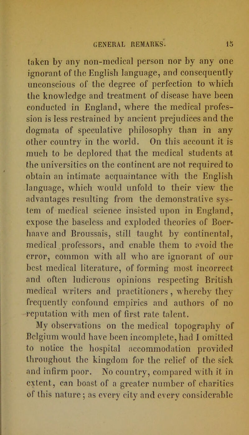 taken by any non-medical person nor by any one ignorant of the English language, and consequently unconscious of the degree of perfection to which the knowledge and treatment of disease have been conducted in England, Avhere the medical profes- sion is less restrained by ancient prejudices and the dogmata of speculative philosophy than in any other country in the world. On this account it is much to be deplored that the medical students at the universities on the continent are not required to obtain an intimate acquaintance with the English language, which would unfold to their view the advantages resulting from the demonstrative sys- tem of medical science insisted upon in England, expose the baseless and exploded theories of Boer- haavc and Broussais, still taught by continental, medical professors, and enable them to avoid the error, common with all who are ignorant of our best medical literature, of forming most incorrect and often ludicrous opinions respecting British medical Avriters and practitioners, whereby they frequently confound empirics and authors of no reputation with men of first rate talent. My observations on the medical topography of Belgium Avould have been incomplete, had I omitted to notice the hospital accommodation provided throughout the kingdom for the relief of the sick and infirm poor. No country, compared with it in extent, can boast of a greater number of charities of this nature; as every city and every considerable