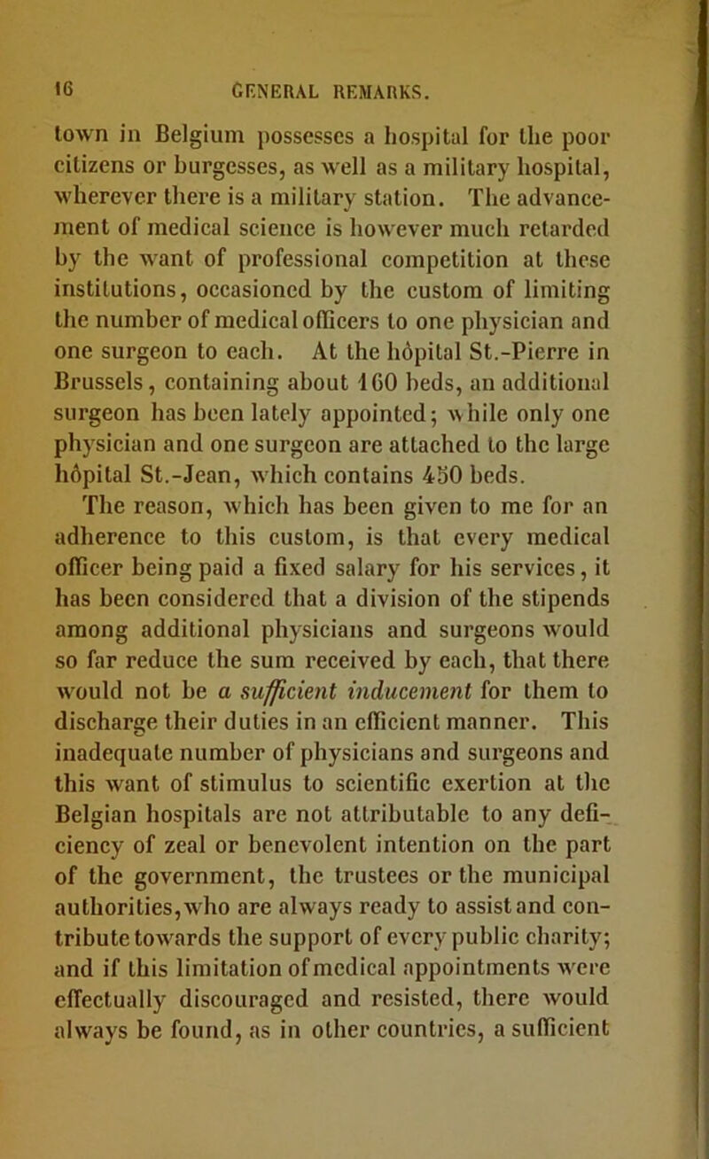 town in Belgium possesses a hospital for the poor citizens or burgesses, as well as a military hospital, wherever there is a military station. The advance- ment of medical science is however much retarded by the want of professional competition at these institutions, occasioned by the custom of limiting the number of medical oflicers to one physician and one surgeon to each. At the hdpilal St.-Pierre in Brussels, containing about 160 beds, an additional surgeon has been lately appointed; ^^hile only one physician and one surgeon are attached to the large hdpital St.-Jean, Avhich contains 430 beds. The reason, which has been given to me for an adherence to this custom, is that every medical officer being paid a fixed salary for his services, it has been considered that a division of the stipends among additional physicians and surgeons would so far reduce the sum received by each, that there would not be a sufficient inducement for them to discharge their duties in an efficient manner. This inadequate number of physicians and surgeons and this want of stimulus to scientific exertion at the Belgian hospitals are not attributable to any defi- ciency of zeal or benevolent intention on the part of the government, the trustees or the municipal authorities, who are always ready to assist and con- tribute towards the support of every public charity; and if this limitation of medical appointments were effectually discouraged and resisted, there would always be found, as in other countries, a sufficient