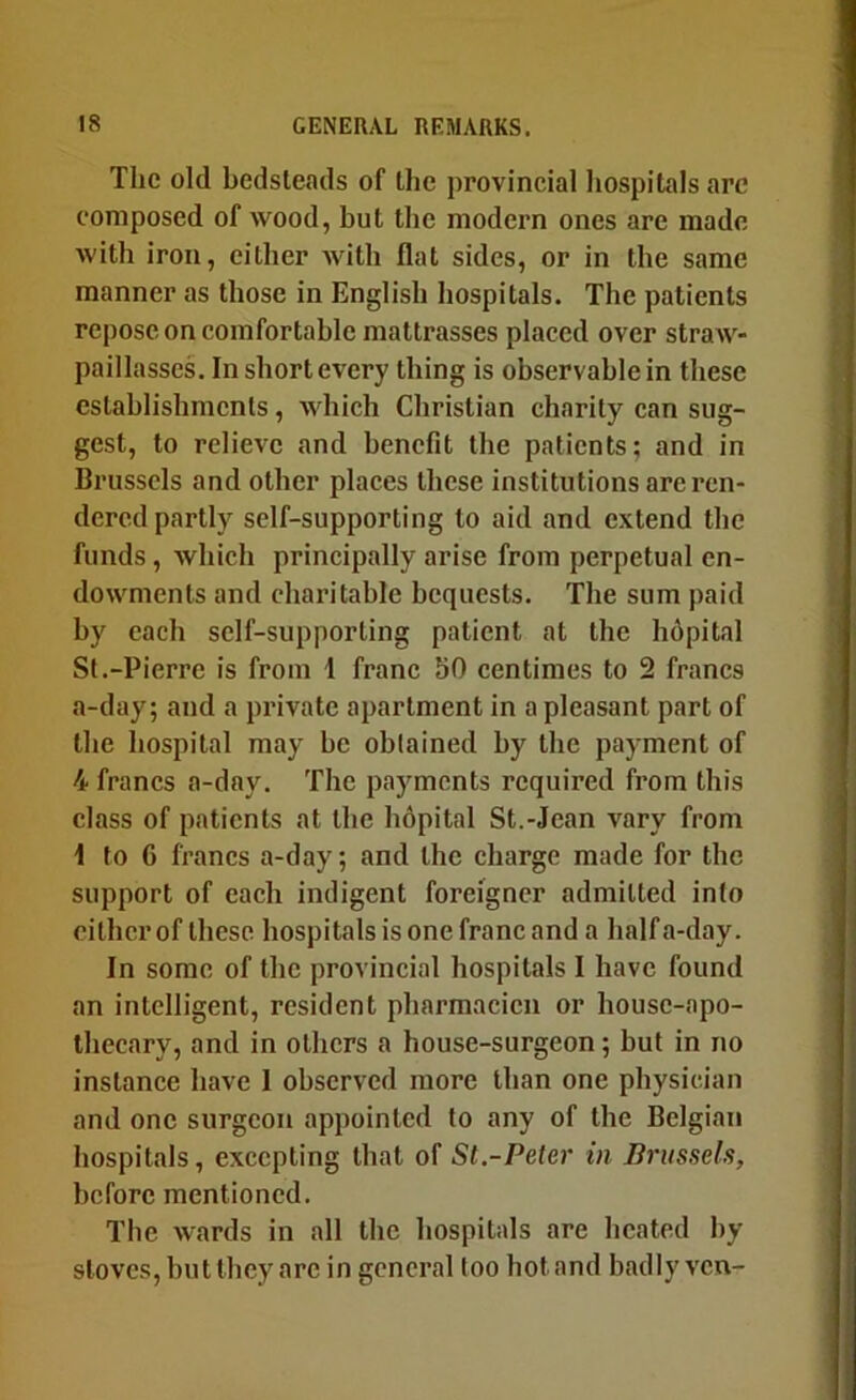 The old bedsteads of the provincial hospitals arc composed of wood, but the modern ones are made with iron, cither with flat sides, or in the same manner as those in English hospitals. The patients repose on comfortable mattrasses placed over straAV- paillasses. In short every thing is observable in these establishments, which Christian charity can sug- gest, to relieve and hencfit the patients; and in Brussels and other places these institutions are ren- dered partly self-supporting to aid and extend the funds, which principally arise from perpetual en- dowments and charitable bequests. The sum paid by each self-supporting patient at the hdpital St.-Pierre is from 1 franc 50 centimes to 2 francs a-day; and a private apartment in a pleasant part of the hospital may be obtained by the payment of 4 francs a-day. The payments required from this class of patients at the hopital St.-Jean vary from 1 to 6 francs a-day; and the charge made for the support of each indigent foreigner admitted into cither of these hospitals is one franc and a half a-day. In some of the provincial hospitals I have found an intelligent, resident pharmacicii or house-apo- thecary, and in others a house-surgeon; but in no instance have 1 observed more Iban one physician and one surgeon appointed to any of the Belgian hospitals, excepting that of St.-Peter in Brussels, hcforc mentioned. Tlie wards in all the hospitals are heated by stoves, but they arc in general too hot and badly ven-