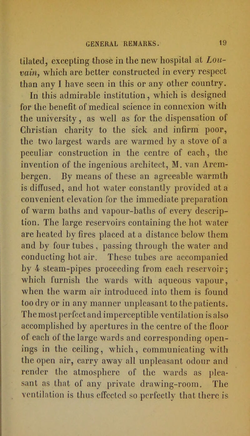 tilaled, excepting those in the new hospital at Lou- vain, which are better constructed in every respect than any I have seen in this or any other eountry. In this admirable institution, whieh is designed for the benefit of medical science in eonncxion with the university, as well as for the dispensation of Christian eharity to the sick and infirm poor, the two largest wards are warmed by a stove of a peculiar construction in the centre of each, the invention of the ingenious architect, M. van Arcm- hergen. By means of these an agreeable warmth is diffused, and hot water constantly provided at a convenient elevation for the immediate preparation of warm baths and vapour-baths of every descrip- tion. The large reservoirs containing the. hot water are heated by fires placed at a distance below them and by four tubes, passing through the water and conducting hot air. These tubes are accompanied by 4 steam-pipes proceeding from each reservoir; which furnish the wards with aqueous vapour, when the warm air introduced into them is found too dry or in any manner unpleasant to the patients. The most perfect and imperceptible ventilation isalso accomplished by apertures in the centre of the floor of each of the large wards and corresponding open- ings in the ceiling, which, communicating with the open air, earry away all unpleasant odour and render tlic atmosphere of the wards as plea- sant as that of any private drawing-room. The ventilation is thus effected so perfectly that there is