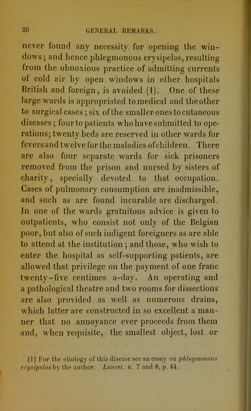 never found any necessity for opening the win- dows; and henee phlegmonous erysipelas, resulting from the obnoxious practice of admitting currents of cold air by open windows in other hospitals British and foreign, is avoided (1). One of these large wards is appropriated to medical and theother to surgical cases; six of the smaller ones to cutaneous diseases; four to patients who have submitted to ope- rations; twenty beds are reserved in other wards for feversand twelve for the maladies ofchildren. There are also four separate wards for sick prisoners removed from the prison and nursed by sisters of charity, specially devoted to that occupation. Cases of pulmonary consumption are inadmissible, and such as are found incurable are discharged. In one of the wards gratuitous advice is given to outpatients, who consist not only of the Belgian poor, but also of such indigent foreigners as are able to attend at the institution; and those, who wish to enter the hospital as self-supporting patients, are allowed that privilege on the payment of one franc twenty-five centimes a-day. An operating and a pathological theatre and two rooms for dissections arc also provided as well as numerous drains, which latter are constructed in so excellent a man- ner that no annoyance ever proceeds from them and, when requisite, the smallest object, lost or (I) For the etiology of this disease see an cssity on phlegmonous erysipelas bv the author. Lancet, n. 7 and 8, p. 4t.