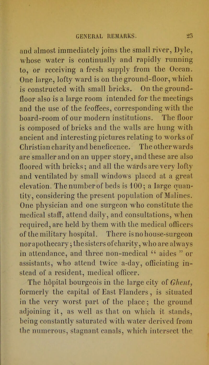 niul {ilniost immediately joins the small river, Dyle, whose water is continually and rapidly running to, or receiving a fresh supply from the Ocean. One large, lofty ward is on the ground-floor, which is constructed with small bricks. On the ground- floor also is a large room intended for the meetings and the use of the feoffees, corresponding with the hoard-room of our modern institutions. The floor is composed of bricks and the walls are hung with ancient and interesting pictures relating to Avorks of Christian charity and beneficence. The other wards are smaller and on an upper story, and these are also floored Avith bricks; and all the AvRrds are very lofty and ventilated by small Avindows placed at a great elevation. The number of beds is 100; a large quan- tity, considering the present population of Malines. One physician and one surgeon Avho constitute the medical staff, attend daily, and consultations, Avhen required, are held hy them Avith the medical officers of the military hospital. There is no house-surgeon nor apothecary; the sisters ofeharity, Avho are always in attendance, and three non-medical “ aides ” or assistants, wdio attend twice a-day, officiating in- stead of a resident, medical officer. The hopital bourgeois in the large city of Ghent, formerly the capital of East Flanders, is situated in the very worst part of the place; the ground adjoining it, as aacII as that on Avhich it stands, being constantly saturated w ith Avater derived from llic numerous, stagnant canals, Avhich intersect tbc