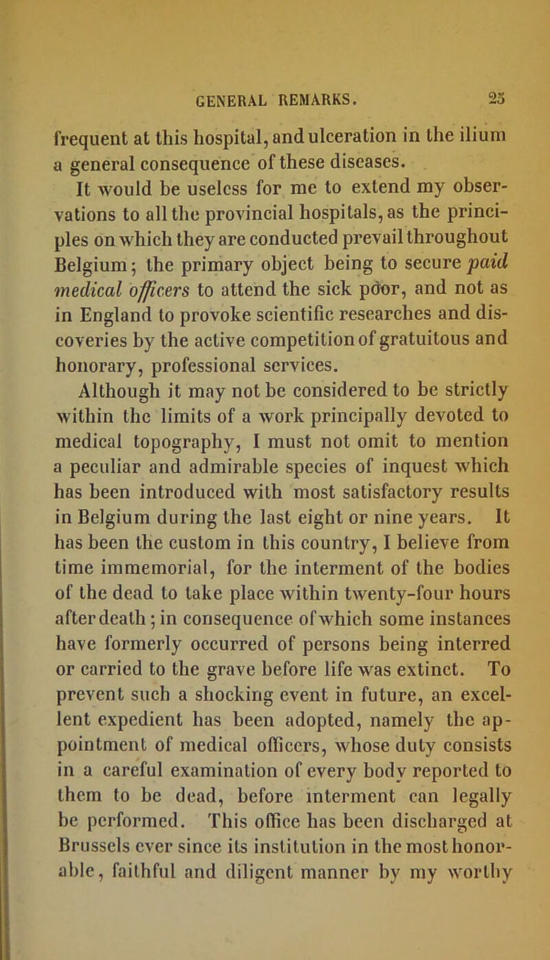 frequent at this hospital, and ulceration in the ilium a general consequence of these diseases. It would be useless for me to extend my obser- vations to all the provincial hospitals, as the princi- ples on which they are conducted prevail throughout Belgium; the primary object being to secure paid medical officers to attend the sick pdor, and not as in England to provoke scientific researches and dis- coveries by the active competition of gratuitous and honorary, professional services. Although it may not be considered to be strictly within the limits of a work principally devoted to medical topography, I must not omit to mention a peculiar and admirable species of inquest which has been introduced with most satisfactory results in Belgium during the last eight or nine years. It has been the custom in this country, I believe from time immemorial, for the interment of the bodies of the dead to take place within twenty-four hours after death; in consequence of which some instances have formerly occurred of persons being interred or carried to the grave before life was extinct. To prevent such a shocking event in future, an excel- lent expedient has been adopted, namely the ap- pointment of medical officers, whose duty consists in a careful examination of every body reported to them to be dead, before interment can legally he performed. This office has been discharged at Brussels ever since its institution in the most honor- able, faithful and diligent manner by my worthy