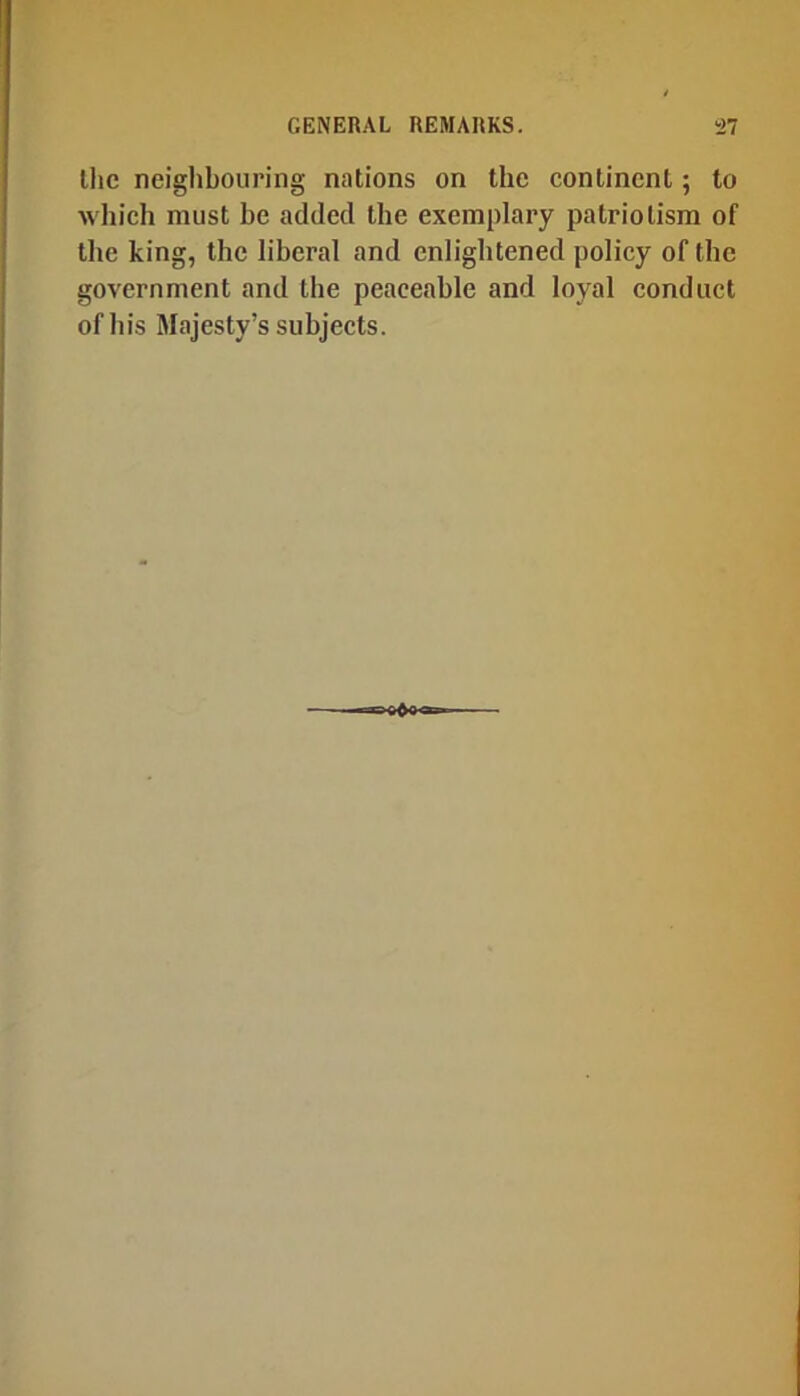 llic neighbouring nations on the continent; to wliich must be added the exemplary patriotism of tlie king, the liberal and enlightened policy of the government and the peaceable and loyal conduct of his Majesty’s subjects.