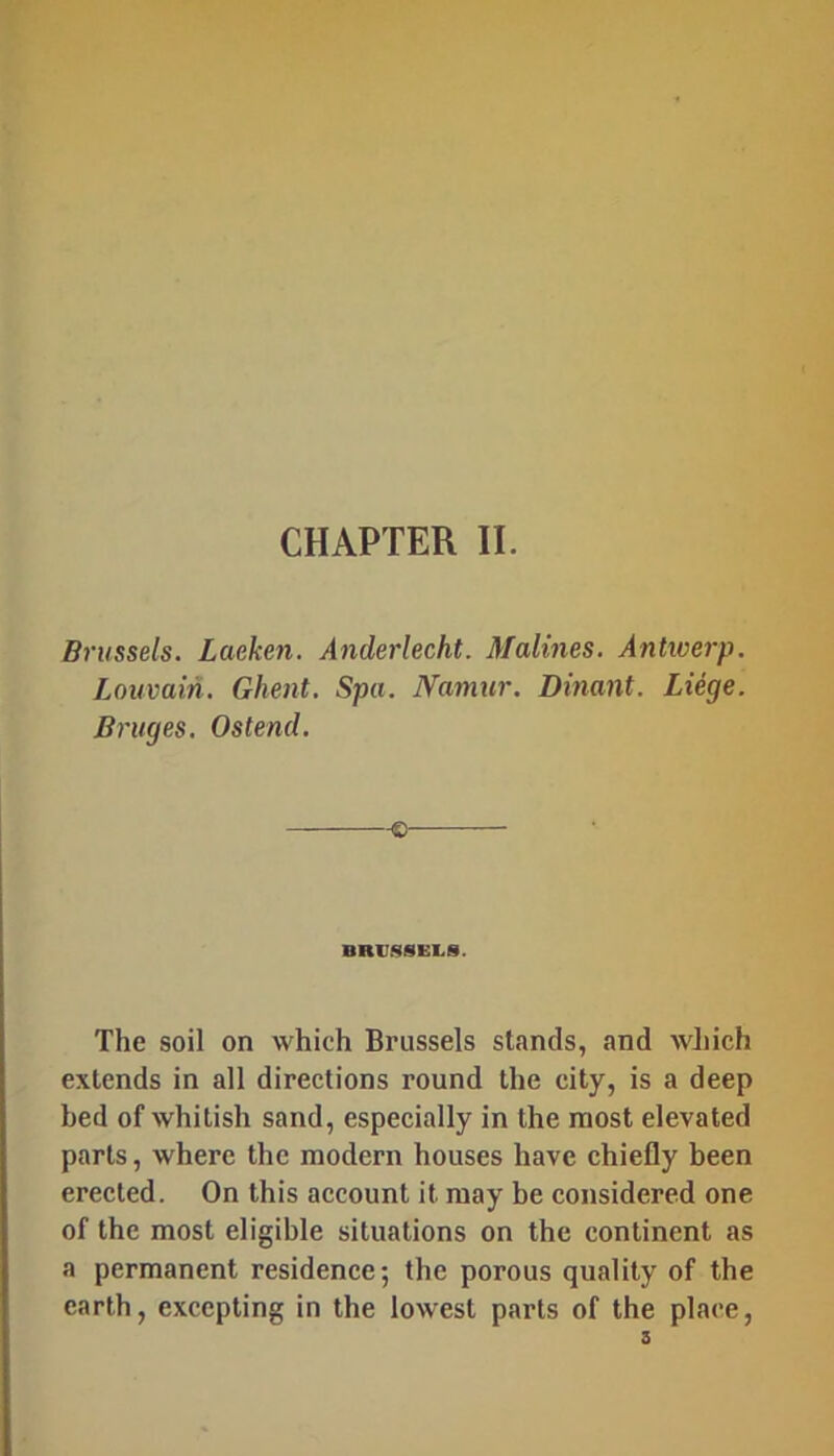 CHAPTER II. Brussels. Laeken. Anderlecht. Malines. Antwerp. Louvain. Ghent. Spa. Namur. Dinant. Liege. Bruges. Ostend. -e- BRUSSELS. The soil on which Brussels stands, and wJiich extends in all directions round the city, is a deep bed of whitish sand, especially in the most elevated parts, where the modern houses have chiefly been erected. On this account it may be considered one of the most eligible situations on the continent as a permanent residence; the porous quality of the earth, excepting in the lowest parts of the place, 3