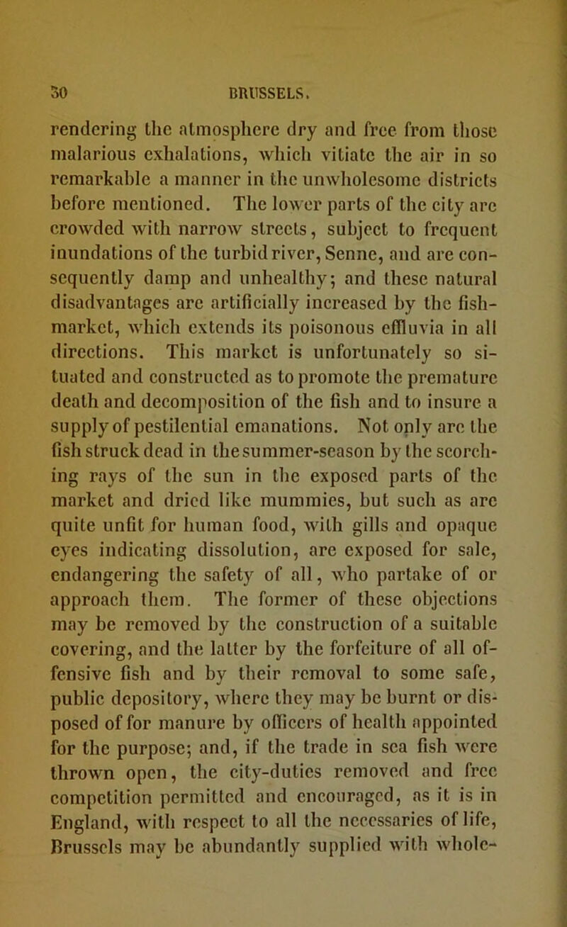rendering the atmosphere dry and free from those malarious exhalations, which vitiate the air in so remarkable a manner in the unwholesome districts before mentioned. The lower parts of the city arc crowded with narrow streets, subject to frequent inundations of the turbid river, Senne, and are con- sequently damp and unhealthy, and these natural disadvantages arc artificially increased by the fish- market, which extends its poisonous effluvia in all directions. This market is unfortunately so si- tuated and constructed as to promote the premature death and decomposition of the fish and to insure a supply of pestilential emanations. Not only arc the fish struck dead in the summer-season by the scorch- ing rays of the sun in the exposed parts of the market and dried like mummies, but such as arc quite unfit for human food, with gills and opaque eyes indicating dissolution, are exposed for sale, endangering the safety of all, who partake of or approach them. The former of these objections may be removed by the construction of a suitable covering, and the latter by the forfeiture of all of- fensive fish and by their removal to some safe, public depository, where they may be burnt or dis- posed of for manure by officers of health appointed for the purpose; and, if the trade in sea fish were thrown open, the city-duties removed and free competition permitted and encouraged, as it is in England, with respect to all the necessaries of life, Brussels may he abundantly supplied with Avholc-