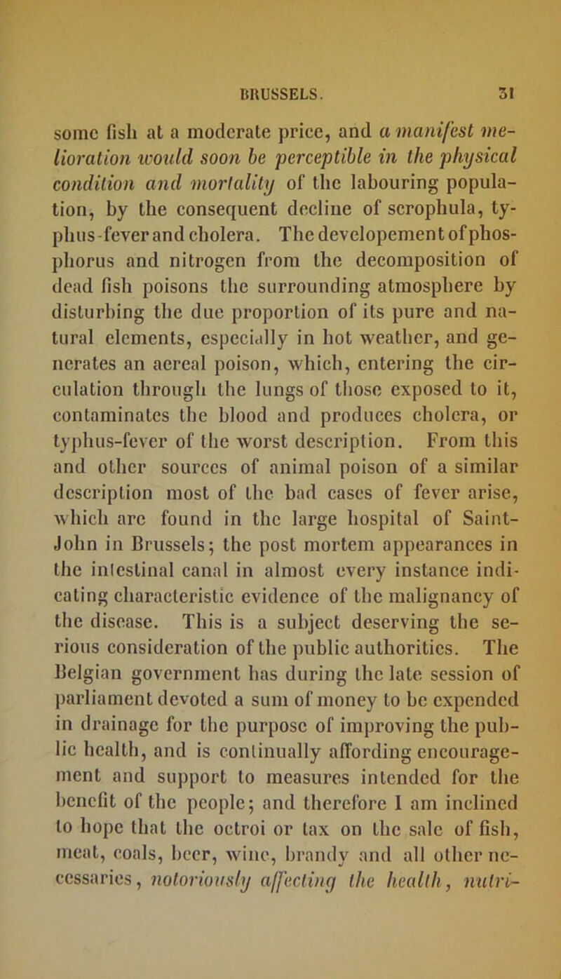some fish at a moderate price, and a manifest me- lioration icould soon be perceptible in the physical condition and mortality of the labouring popula- tion, by the consequent decline of scrophula, ty- phus-fever and cholera. The developement of phos- phorus and nitrogen from the decomposition of dead fish poisons the surrounding atmosphere by disturbing the due proportion of its pure and na- tural elements, especially in hot weather, and ge- nerates an acreal poison, which, entering the cir- culation through the lungs of those exposed to it, contaminates the blood and produces cholera, or typhus-fever of the worst description. From this and other sources of animal poison of a similar description most of the bad cases of fever arise, which arc found in the large hospital of Saint- John in Brussels; the post mortem appearances in the inicstinal canal in almost every instance indi- cating characteristic evidence of the malignancy of the disease. This is a subject deserving the se- rious consideration of the public authorities. The Belgian government has during the late session of parliament devoted a sum of money to be expended in drainage for the purpose of improving the pub- lic health, and is continually affording encourage- ment and support to measures intended for the benefit of the people; and therefore 1 am inclined to hope that the octroi or tax on the sale of fish, meat, coals, beer, wine, brandy and all other ne- cessaries, notoriously a/fecting the health, nutri-