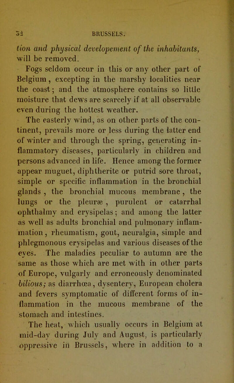 lion and physical developement of the inhabitants, will be removed. Fogs seldom occur in this or any other part of Belgium, excepting in the marshy localities near the coast; and the atmosphere contains so little moisture that dews are scarcely if at all observable even during the hottest weather. The easterly wind, as on other parts of the con- tinent, prevails more or less during the latter end of winter and through the spring, generating in- flammatory diseases, particularly in children and persons advanced in life. Hence among the former appear muguet, diphlherite or putrid sore throat, simple or specific inflammation in the bronchial glands , the bronchial mucous membrane, the lungs or the pleurae , purulent or catarrhal ophthalmy and erysipelas; and among the latter as well as adults bronchial and pulmonary inflam- mation, rheumatism, gout, neuralgia, simple and phlegmonous erysipelas and various diseases of the eyes. The maladies peculiar to autumn are the same as those which are met with in other parts of Europe, vulgarly and erroneously denominated bilious; as diarrhoea, dysentery, European cholera and fevers symptomatic of different forms of in- flammation in the mucous membrane of the stomach and intestines. The heat, which usually occurs in Belgium at inid-day during July and August, is particularly oppressive in Brussels, where in addition to a