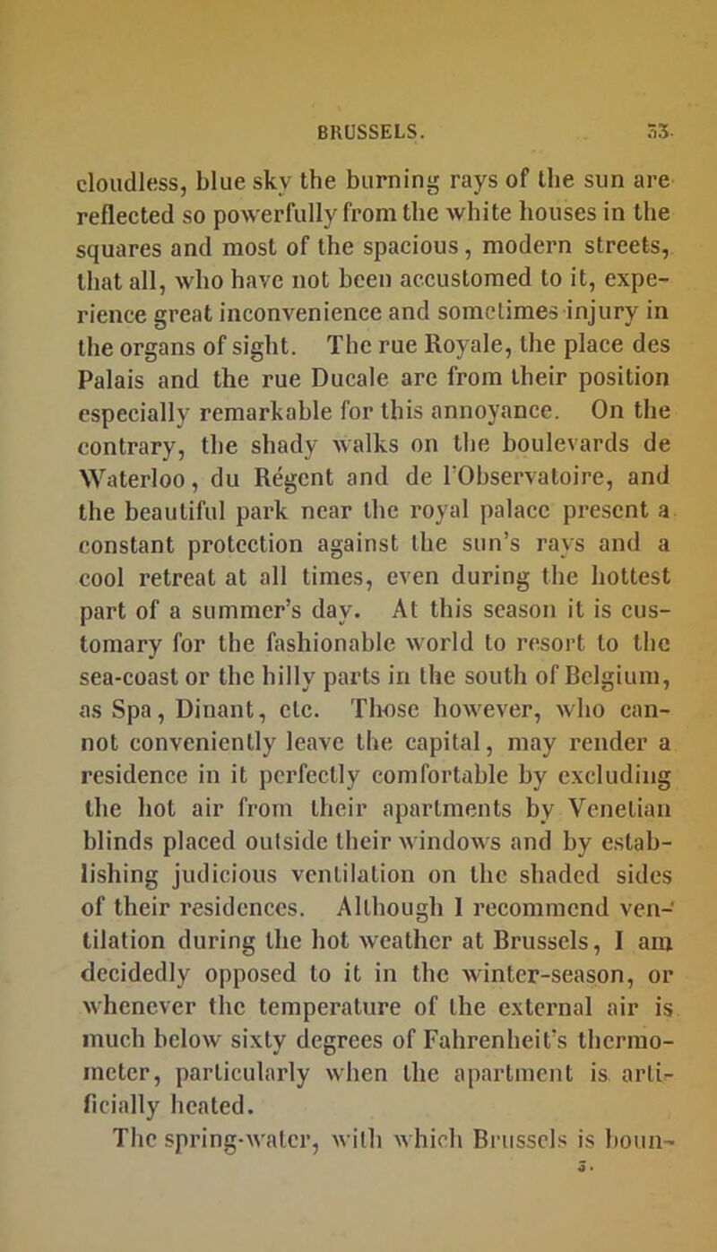 cloudless, blue sky the burning rays of the sun are reflected so powerfully from the white houses in the squares and most of the spacious, modern streets, that all, who have not been accustomed to it, expe- rience great inconvenience and sometimes injury in the organs of sight. The rue Royale, the place des Palais and the rue Ducale are from their position especially remarkable for this annoyance. On the contrary, the shady walks on the boulevards de Waterloo, du Regent and de TObservatoire, and the beautiful park near the royal palace present a constant protection against the sun’s rays and a cool retreat at all times, even during the hottest part of a summer’s day. At this season it is cus- tomary for the fashionable world to resort to tlie sea-coast or the hilly parts in the south of Belgium, as Spa, Diuant, etc. Those however, who can- not conveniently leave the capital, may render a residence in it perfectly comfortable by excluding the hot air from their apartments by Venetian blinds placed outside their windows and by e.stab- lishing judicious ventilation on the shaded sides of their residences. Although 1 recommend ven- tilation during the hot weather at Brussels, I am decidedly opposed to it in the winter-season, or whenever the temperature of the external air is much below sixty degrees of Fahrenheit’s thermo- meter, particularly when the apartment is arti- ficially heated. The spring-water, with which Brussels is boun-