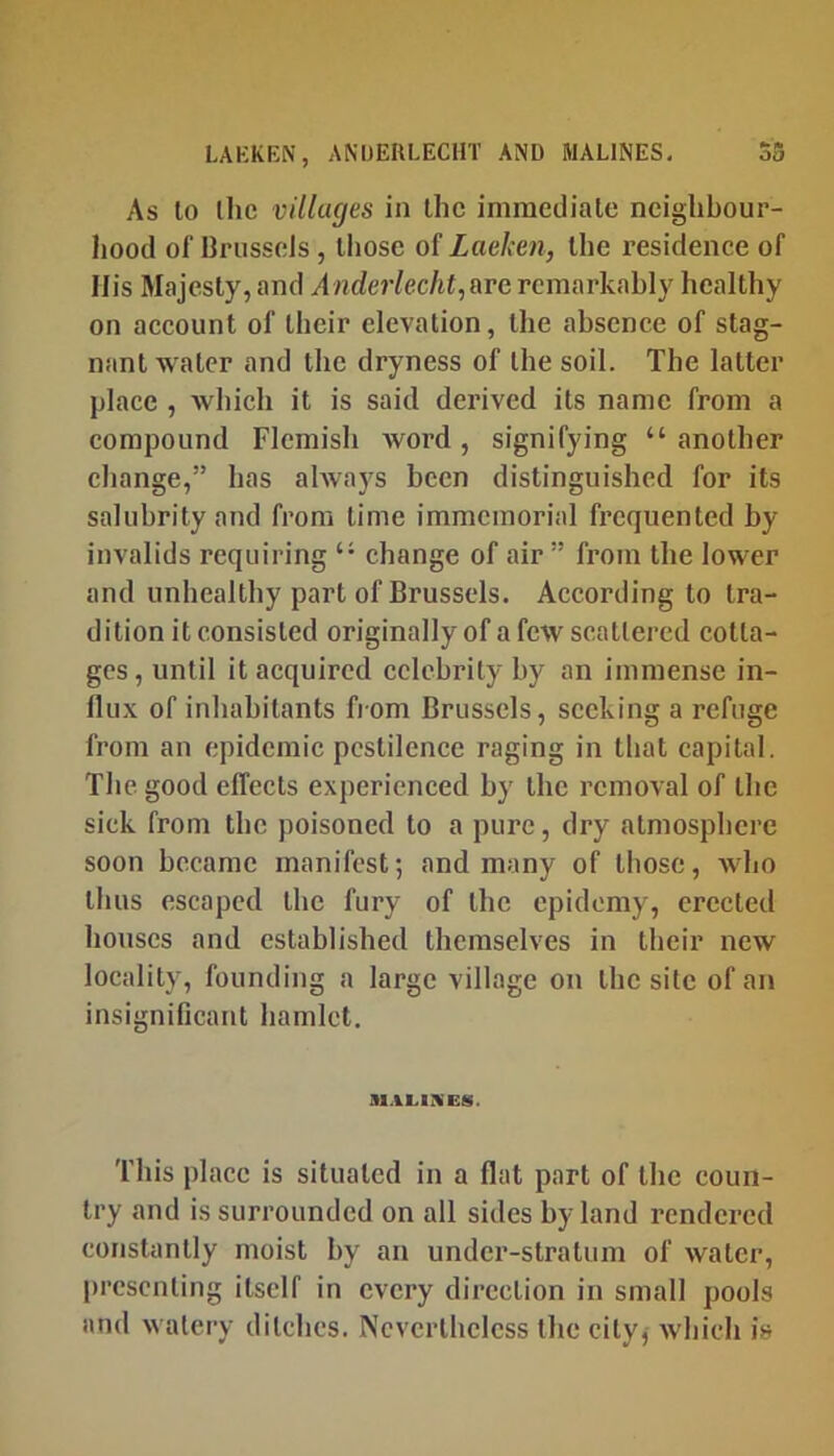 LAKKEN, ANIJERLECHT AND MARINES, As to llic villages in Ihc immediate neiglibour- Jiood of BrusseJs, lliose of Laeken, the residenee of His Majesty, and Anderlecht,&Te remarkably bealtby on account of tbeir elevation, tbe absence of stag- nant water and tbe dryness of tbe soil. The latter place , wbicb it is said derived its name from a compound Flemish Avord , signifying “ another change,” has ahvays been distinguished for its salubrity and from time immemorial frequented by invalids requiring “ change of air ” from tbe lower and unhealthy part of Brussels. According to tra- dition it consisted originally of a few scattered cotta- ges, until it acquired celebrity by an immense in- flux of inhabitants fiom Brussels, seeking a refuge from an epidemic pestilence raging in that capital. The good effects experienced by the removal of the sick from tbe poisoned to a pure, dry atmosphere soon became manifest; and many of those, who thus escaped tbe fury of tbe cpidomy, erected bouses and established themselves in tbeir new locality, founding a large village on the site of an insignificant hamlet. This place is situated in a flat part of tbe coun- try and is surrounded on all sides by land rendered constantly moist by an under-stratum of water, presenting itself in every direction in small pools and watery ditches. Nevertheless the city,- wbicb is
