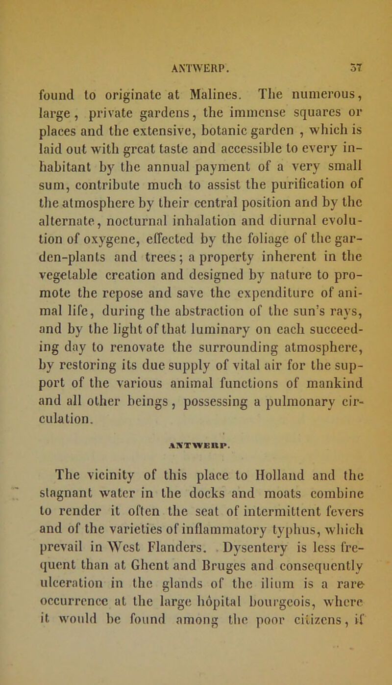 found to originate at Malines. The numerous, large, private gardens, the immense squares or places and the extensive, botanic garden , which is laid out with great taste and accessible to every in- habitant by the annual payment of a very small sum, contribute much to assist the purification of the atmosphere by their central position and by the alternate, nocturnal inhalation and diurnal evolu- tion of oxygene, effected by the foliage of the gar- den-plants and trees; a property inherent in the vegetable creation and designed by nature to pro- mote the repose and save the expenditure of ani- mal life, during the abstraction of the sun’s rays, and by the light of that luminary on each succeed- ing day to renovate the surrounding atmosphere, by restoring its due supply of vital air for the sup- port of the various animal functions of mankind and all other beings, possessing a pulmonary cir- culation. A^'TWJBHP. The vicinity of this place to Holland and the stagnant water in the docks and moats combine to render it often the seat of intermittent fevers and of the varieties of inflammatory typhus, which prevail in West Flanders. Dysentery is less fre- quent than at Ghent and Bruges and consequently ulceration in the glands of the ilium is a rare occurrence at the large hopital bourgeois, where it would be found among the poor citizens, if