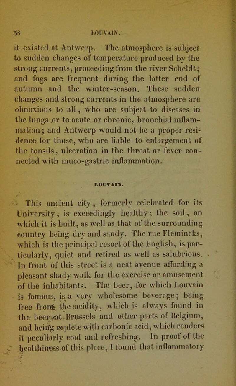 3S LOUVAIN. it existed at Antwerp. The atmosphere is subject to sudden ehanges of temperature produced hy the strong currents, proceeding from the river Scheldt; and fogs are frequent during the latter end of autumn and the winter-season. These sudden changes and strong currents in the atmosphere are obnoxious to all, who are subject to diseases in the lungs or to acute or chronic, bronchial inflam- mation ; and Antwerp would not he a proper resi- dence for those, who are liable to enhirgemcnt of the tonsils, ulceration in the throat or fever con- nected with muco-gastric inflammation. 1.0CVA1!V. This ancient city, formerly celebrated for its University, is exceedingly healthy; the soil, on which it is built, as well as that of the surrounding country being dry !ind sandy. The rue Flemincks, which is the principal resort of the English, is par- ticularly, quiet and retired as well as salubrious. In front of this street is a neat avenue affording a pleasant shady walk for the exercise or amusement of the inhabitants. The beer, for which Louvain is famous, is^ a very wholesome beverage; being free froraj the;acidity, w'hich is always found in the beersifat Brussels and other parts of Belgium, and being replete with carbonic acid, which renders it peculiarly cool and refreshing. In proof of the