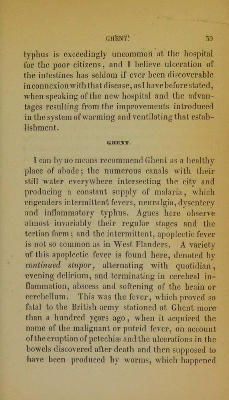 lyphus is exceedingly imcommori at the hospital for the poor citizens, and I believe ulceration of the intestines has seldom if ever been discoverable in connexion with that disease, as I have before stated, when speaking of the new hospital and the advan- tages resulting from the improvements introduced in the system ofAvarming and ventilating that estab- lishment. GHBIVT. I can by no means recommend Ghent as a hcaltliy place of abode; the numerous canals with their still water everywhere Intersecting the city and producing a constant supply of malaria, which engenders intermittent fevers, neuralgia, dysentery and inflammatory typhus. Agues here observe almost invariably their regular stages and the tertian form; and the intermittent, apoplectic fever is not so common as in West Flanders. A variety of this apoplectic fever is found here, denoted by conlinued stupor, alternating with quotidian, evening delirium, and terminating in cerebral in- flammation, abscess and softening of the brain or cerebellum. This was the fever, which proved so fatal to the British army stationed at Ghent more than a hundred years ago, when it acquired the name of the malignant or putrid fever, on account ofthe eruption of petechiaj and the ulcerations in the bowels discovered after death and then supposed to have been produced by worms, which happened