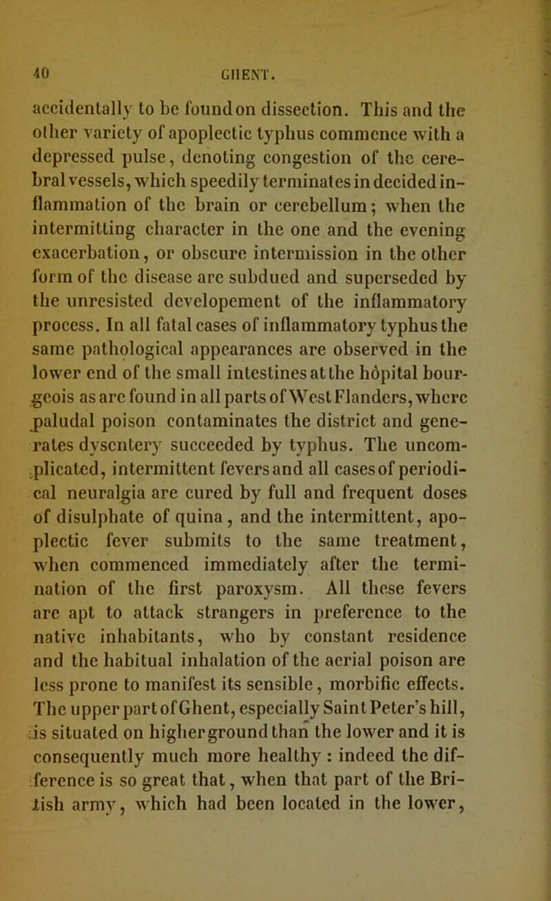 accidentally to be found on dissection. This and the Ollier variety of apoplectic typhus commence with a depressed pulse, denoting congestion of the cere- bral vessels, which speedily terminates in decided in- flammation of the brain or cerebellum; when the intermitting character in the one and the evening exacerbation, or obscure intermission in the other form of the disease arc subdued and superseded by the unresisted developcment of the inflammatory process. In all fatal cases of inflammatory typhus the same pathological appearances are observed in the lower end of the small intestines at the hopital bour- geois as arc found in all parts ofWest Flanders, where jialudal poison contaminates the district and gene- rates dysentery succeeded by typhus. The uncom- plicated, intermittent feversand all cases of periodi- cal neuralgia are cured by full and frequent doses of disulphate of quina, and the intermittent, apo- plectic fever submits to the same treatment, when commenced immediately after the termi- nation of the first paroxysm. All these fevers are apt to attack strangers in preference to the native inhabitants, who by constant residence and the habitual inhalation of the aerial poison are less prone to manifest its sensible, morbific effects. The upper part of Ghent, especially Saint Peter’s hill, ;is situated on higher ground than the lower and it is consequently much more healthy : indeed the dif- ference is so great that, when that part of the Bri- lish army, which had been located in the lower,