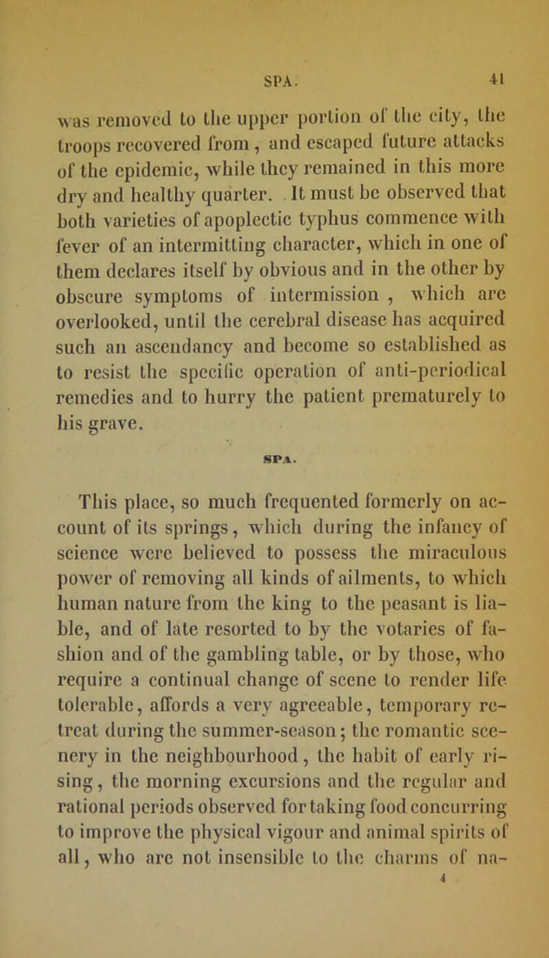 was removed to the upper portion ol' tlie city, the troops recovered from, and escaped future attacks of the epidemic, while they remained in this more dry and healthy quarter. It must be observed that both varieties of apoplectic typhus commence with fever of an intermitting character, which in one of them declares itself by obvious and in tbe other by obscure symptoms of intermission , wbich arc overlooked, until tbe cerebral disease has acquired such an ascendancy and become so established as to resist the specilic operation of anti-periodical remedies and to hurry the patient prematurely to his grave. SPA. This place, so much frequented formerly on ac- count of its springs, wbich during the infancy of science were believed to possess the miraculous power of removing all kinds of ailments, to wbich human nature from the king to the peasant is lia- ble, and of late resorted to by the votaries of fa- shion and of the gambling table, or by those, who require a continual change of scene to render life tolerable, affords a very agreeable, temporary re- treat during the summer-season; the romantic sce- nery in the neighbourhood, the habit of early ri- sing , the morning excursions and tbe regular and rational periods observed for taking food concurring to improve tbe physical vigour and animal spirits of all, who are not insensible to the charms of na-