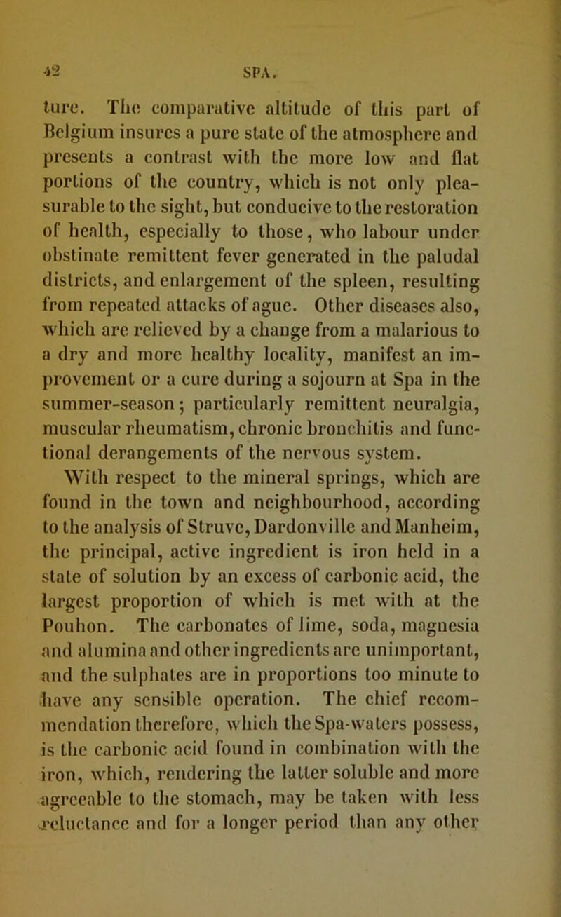 lure. The eomparative altitude of this part of Belgium insures a pure state of the atmosphere and presents a contrast with the more low and flat portions of the eountry, which is not only plea- surable to the sight, but conducive to the restoration of health, especially to those, who labour under obstinate remittent fever generated in the paludal districts, and enlargement of the spleen, resulting from repeated attacks of ague. Other diseases also, which are relieved by a change from a malarious to a dry and more healthy locality, manifest an im- provement or a cure during a sojourn at Spa in the summer-season; particularly remittent neuralgia, muscular rheumatism, chronic bronchitis and func- tional derangements of the nervous system. With respect to the mineral springs, which are found in the town and neighbourhood, according to the analysis of Struve, Dardonville and Manheim, the principal, active ingredient is iron held in a state of solution by an excess of carbonic acid, the largest proportion of which is met with at the Pouhon. The carbonates of lime, soda, magnesia and alumina and other ingredients arc unimportant, and the sulphates are in proportions too minute to have any sensible operation. The chief recom- mendation therefore, which the Spa-waters possess, is the carbonic acid found in combination with the iron, which, rendering the latter soluble and more agreeable to the stomach, may be taken with less -reluctance and for a longer period than any other