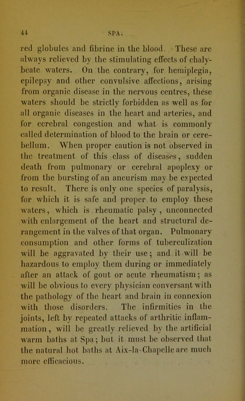 ml globules and fibrine in the blood. Tbese are always relieved by the stimulating effeets of chaly- beate waters. On the contrary, for hemiplegia, epilepsy and other convulsive affections, arising from organic disease in the nervous centres, these waters should be strictly forbidden as well as for all organic diseases in the heart and arteries, and for cerebral congestion and what is commonly called determination of blood to the brain or cere- bellum. When pi’oper caution is not observed in the treatment of this class of diseases, sudden death from pulmonary or cerebral apoplexy or from the bursting of an aneurism may be expected to result. There is only one species of paralysis, for which it is safe and proper to employ these waters, which is rheumatic palsy , unconnected with enlargement of the heart and structural de- rangement in the valves of that organ. Pulmonary consumption and other forms of tuberculization Avill be aggravated by their use; and it will be hazardous to employ them during or immediately after an attack of gout or acute rheumatism; as will be obvious to every physician conversant with the pathology of the heart and brain in connexion with those disorders. The infirmities in the joints, left by repeated attacks of arthritic inflam- mation , will be greatly relieved by the artificial warm baths at Spa; but it must be observed that the natural hot baths at Aix-la-Cbapellc are much more cflicacious.