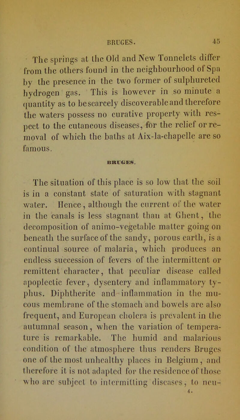 The springs at the Old and New Tonnelels differ from tlic Olliers found in the neighbourhood of Spa hy the presence in the two former of sulphureted hydrogen gas. This is however in so minute a (juantity as to bescarcely discoverable and therefore tlic waters possess no curative property with res- pect to the cutaneous diseases, for the relief or re- moval of which the baths at Aix-Ia-chapcIle are so famous. BRUGES. The situation of this place is so low that the soil is in a constant state of saturation with stagnant water. Hence, although the current of the water in the canals is less stagnant than at Ghent, the decomposition of animo-vcgetable matter going on beneath the surface of the sandy, porous earth, is a continual source of malaria, which produces an endless succession of fevers of the intermittent or remittent character, that peculiar disease called apoplectic fever, dysentery and inflammatory ty- phus. Diphtheritc and inflammation in the mu- cous membrane of the stomach and bowels arc also frequent, and European cholera is prevalent in tlic autumnal season, when the variation of tempera- ture is remarkable. The humid and malarious condition of the atmosphere thus renders Bruges one of the most unhealthy places in Belgium, and therefore it is not adapted for the residence of those who are subject to iiilermilting diseases, to neu-