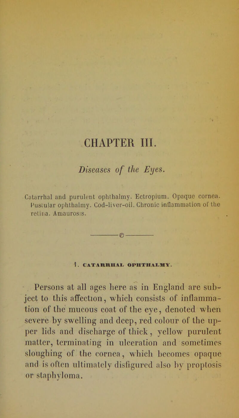 CHAPTER III. Diseases of the Eyes. Catarrhal and purulent ophihalmy. Ectropium. Opaque cornea. I'usiular ophthalmy. Cod-liver-oil. Chronic iiiQammation of the relina. Amaurosis. 1 . CATARRUAL OPUTUA1.IHY. Persons at all ages here as in England are sub- ject to this affection, which consists of inflamma- tion of the mucous coat of the eye, denoted when severe by swelling and deep, red colour of the up- per lids and discharge of thick, yellow purulent matter, terminating in ulceration and sometimes sloughing of the cornea, which becomes opaque and is often ultimately disfigured also by proptosis or staphyloma.