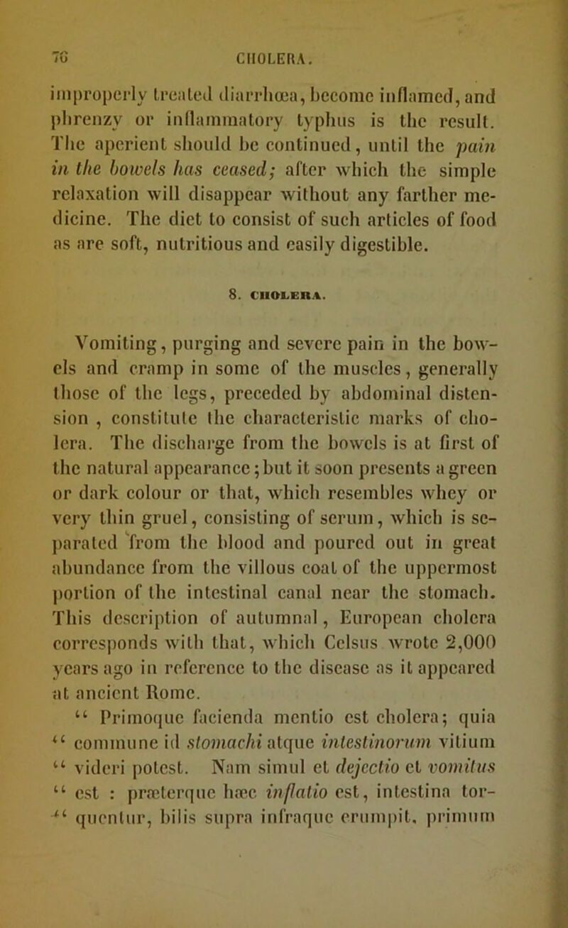 improperly I,rented diarrlioea, become inflamed, and plirenzy or inllamraatory typhus is the result. The aperient should he continued, until the pain in the bowels has ceased; after which the simple relaxation will disappear without any farther me- dicine. The diet to consist of such articles of food as are soft, nutritious and easily digestible. 8. CIIOLEIIA. Vomiting, purging and severe pain in the bow- els and cramp in some of the muscles, generally those of the legs, preceded by abdominal disten- sion , constitute the characteristic marks of cho- lera. The discharge from the bowels is at first of the natural appearance; but it soon presents a green or dark colour or that, which resembles whey or very thin gruel, consisting of serum, which is sc- j)arated from the blood and poured out in great abundance from the villous coat of the uppermost portion of the intestinal canal near the stomach. This description of autumnal, European cholera corresponds with that, which Cclsus Avrotc 2,000 years ago in reference to the disease as it appeared at ancient Rome. “ Priinoquc facienda mentio cst cholera; quia “ commune id ,sto?nac/ii atque inlestinorum vitium “ vidcri potest. Nam simul et dcjcctio et vomiliis “ cst : prajterque hoec inflatio cst, intestina tor- *'■ quenlur, bilis supra infraque erumpit, primum